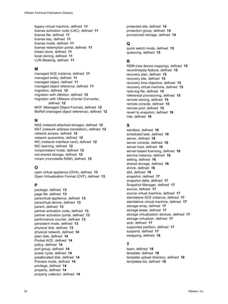 legacy virtual machine, defined 11
license activation code (LAC), defined 11
license file, defined 11
license key, defined 11
license mode, defined 11
license redemption portal, defined 11
linked clone, defined 11
local cloning, defined 11
LUN Masking, defined 11
M
managed ACE instance, defined 11
managed entity, defined 11
managed object, defined 11
managed object reference, defined 11
migration, defined 12
migration with vMotion, defined 12
migration with VMware vCenter Converter,
defined 12
MOF (Managed Object Format), defined 12
MoRef (managed object reference), defined 12
N
NAS (network-attached storage), defined 12
NAT (network address translation), defined 12
network access, defined 12
network quarantine, defined 12
NIC (network interface card), defined 12
NIC teaming, defined 12
nonpersistent mode, defined 12
not-shared storage, defined 12
nvram (nonvolatile RAM), defined 12
O
open virtual appliance (OVA), defined 13
Open Virtualization Format (OVF), defined 13
P
package, defined 13
page file, defined 13
paravirtual appliance, defined 13
paravirtual device, defined 13
parent, defined 13
partner activation code, defined 13
partner activation portal, defined 13
performance counter, defined 13
persistent mode, defined 13
physical disk, defined 13
physical network, defined 14
plain disk, defined 14
Pocket ACE, defined 14
policy, defined 14
port group, defined 14
power cycle, defined 14
preallocated disk, defined 14
Preview mode, defined 14
privilege, defined 14
property, defined 14
property collector, defined 14
protected site, defined 14
protection group, defined 14
provisioned storage, defined 14
Q
quick switch mode, defined 15
quiescing, defined 15
R
RDM (raw device mapping), defined 15
record/replay feature, defined 15
recovery plan, defined 15
recovery site, defined 15
recovery time objective, defined 15
recovery virtual machine, defined 15
redo-log file, defined 15
referential provisioning, defined 15
remote cloning, defined 15
remote console, defined 15
remote pool, defined 15
revert to snapshot, defined 16
role, defined 16
S
sandbox, defined 16
scheduled task, defined 16
server, defined 16
server console, defined 16
server host, defined 16
server-based licensing, defined 16
service instance, defined 16
setting, defined 16
shared storage, defined 16
shrink, defined 16
slot, defined 16
snapshot, defined 17
snapshot delta, defined 17
Snapshot Manager, defined 17
source, defined 17
source virtual machine, defined 17
standalone ACE instance, defined 17
standalone virtual machine, defined 17
storage array, defined 17
storage lease, defined 17
storage virtualization devices, defined 17
storage virtualizer, defined 17
stub, defined 17
supported partition, defined 17
suspend, defined 17
swapping, defined 18
T
team, defined 18
template, defined 18
template upload directory, defined 18
templates list, defined 18
VMware Technical Publications Glossary
24 VMware, Inc.
 