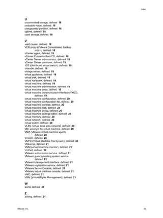 U
uncommitted storage, defined 18
undoable mode, defined 18
unsupported partition, defined 18
uptime, defined 18
used storage, defined 18
V
valid cluster, defined 18
VCB proxy (VMware Consolidated Backup
proxy), defined 18
vCenter agent, defined 19
vCenter Converter Boot CD, defined 19
vCenter Server administrator, defined 19
vCenter Server database, defined 19
vDS (distributed virtual switch), defined 19
vHandle, defined 19
vintage server, defined 19
virtual appliance, defined 19
virtual disk, defined 19
virtual hardware, defined 19
virtual machine, defined 19
virtual machine administrator, defined 19
virtual machine array, defined 19
virtual machine communication interface (VMCI),
defined 19
virtual machine configuration, defined 20
virtual machine configuration file, defined 20
virtual machine console, defined 20
virtual machine disk, defined 20
virtual machine group, defined 20
virtual machine settings editor, defined 20
virtual memory, defined 20
virtual network, defined 20
virtual switch, defined 20
VLAN (virtual local area network), defined 20
VM, acronym for virtual machine, defined 20
VMA (VMware virtual machine agent),
defined 20
Vmcom, defined 20
VMFS (Virtual Machine File System), defined 20
VMkernel, defined 21
VMM (virtual machine monitor), defined 21
VmPerl, defined 20
VMware authorization service, defined 21
VMware guest operating system service,
defined 21
VMware Management Interface, defined 21
VMware registration service, defined 21
VMware Server Console, defined 21
VMware virtual machine console, defined 21
vNIC, defined 21
VRM (Virtual Rights Management), defined 21
W
world, defined 21
Z
zoning, defined 21
Index
VMware, Inc. 25
 