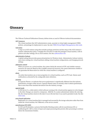 Glossary
The VMware Technical Publications Glossary defines terms as used in VMware technical documentation.
ACE instances
The virtual machines that ACE administrators create, associate to virtual rights management (VRM)
policies, and package for deployment to users. See also VRM (Virtual Rights Management), disk mode.
Activation
A step in an ACE instance setup that includes package protection and the setup of the ACE instance’s
runtime authentication policy. Complete the activation to make the packaged virtual machine, with its
policies and other settings, into an ACE instance. See also authorization role.
administrative lockout
A global setting that provides password protection for Windows hosts. Administrative lockout restricts
users from creating new virtual machines, editing virtual machine configurations, and changing network
settings.
admission control
When you power on a virtual machine, the system checks the amount of CPU and whether memory
resources are reserved. Based on the available unreserved resources, the system determines whether it
can guarantee the Reservation for which the virtual machine is configured.
alarm
An entity that monitors one or more properties of a virtual machine, such as CPU load. Alarms send
notifications as directed by the configurable alarm definition.
anomaly
In Capacity Planner, an indicator that server performance is significantly different from the industry
performance averages of like servers. Capacity Planner notes an anomaly when it detects performance
that is more than three standard deviations from the industry average.
append mode
In ESX Server 2.x, a disk mode in which software running in the virtual machine appears to write changes
to the disk. Changes are stored in a temporary .REDO file. If a system administrator deletes the redo-log
file, the virtual machine returns to the state it was in the last time it was used in persistent mode. See also
disk mode.
array-based replication
Replication of a virtual machine that is managed and executed by the storage subsystem rather than from
inside the virtual machine, the VMkernel, or the service console.
asynchronous I/O (AIO)
In GSX and Workstation, a process that handles blocking system calls for asynchronous I/O, or
nonblocking I/O. AIO is a form of input and output processing that permits other processing to continue
before the transmission finishes.
VMware, Inc. 5
 