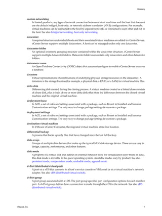 custom networking
In hosted products, any type of network connection between virtual machines and the host that does not
use the default bridged, host-only, or network address translation (NAT) configurations. For example,
virtual machines can be connected to the host by separate networks or connected to each other and not to
the host. See also bridged networking, host-only networking.
datacenter
A required structure under which hosts and their associated virtual machines are added to vCenter Server.
vCenter Server supports multiple datacenters. A host can be managed under only one datacenter.
datacenter folder
An optional inventory grouping structure contained within the datacenter structure. vCenter Server
supports multiple datacenter folders. Datacenter folders can contain only datacenters and other datacenter
folders.
data source name
An Open Database Connectivity (ODBC) object that you must configure to enable vCenter Server to access
a database.
datastore
Virtual representations of combinations of underlying physical storage resources in the datacenter. A
datastore is the storage location (for example, a physical disk, a RAID, or a SAN) for virtual machine files.
delta disk
Differencing disk created during the cloning process. A virtual machine created as a linked clone consists
of a base disk, plus a chain of one or more delta disks that store the differences between the cloned virtual
machine and the original virtual machine.
deployment lease
In ACE, a set of rules and settings associated with a package, such as Revert to Installed and Instance
Customization settings. The only way to change package settings is to create a package.
deployment settings
In ACE, a set of rules and settings associated with a package, such as Revert to Installed and Instance
Customization settings. The only way to change package settings is to create a package.
destination virtual machine
In VMware vCenter Converter, the migrated virtual machine at its final location.
differential backup
A process that backs up only files that have changed since the last full backup.
disk arrays
Groups of multiple disk devices that make up the typical SAN disk storage device. These arrays vary in
design, capacity, performance, and other features.
disk mode
A property of a virtual disk that defines its external behavior (how the virtualization layer treats its data).
The disk mode is invisible to the guest operating system. Available modes vary by product. See also
persistent mode, nonpersistent mode, undoable mode, append mode.
dvPort (distributed virtual port)
A port on a vDS that connects to a host’s service console or VMkernel or to a virtual machine’s network
adapter. See also vDS (distributed virtual switch).
dvPort group
A port group associated with a vDS. The port group specifies port configuration options for each member
port. A dvPort group defines how a connection is made through the vDS to the network. See also vDS
(distributed virtual switch).
Glossary
VMware, Inc. 7
 