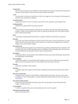 enumeration
The act of discovering resources available in a virtual machine environment. In particular, discovering all
resources of a given type or a list of resources discovered by enumeration.
event
An action that is of interest to vCenter Server. Each event triggers an event message. Event messages are
archived in the vCenter Server database.
event declaration
Type of event (alert, error, info, warning, or user) and its name, arguments, and message format.
existing partition
A partition on a physical disk. See also physical disk.
fabric
A Fibre Channel network topology in which devices pass data to each other through interconnecting
switches. A fabric is used in many SANs. Fabrics are typically divided into zones. Also called switched
fabric or Fibre Channel fabric.
fault
A data object containing information about an exception condition encountered by an operation.
Favorites
A list in the main VMware Workstation window that shows the names of virtual machines that a user has
added. Use the Favorites list to start a virtual machine or to connect to the configuration file and make
changes in the virtual machine settings.
file system cache
A storage mechanism that speeds access to files stored on a disk by caching frequently accessed data. The
maximum disk cache for 32-bit operating systems is 512MB; for 64-bit operating systems, the maximum
is 1TB. All platforms use file system caches for improved performance.
force delete
To forcefully delete a virtual machine when an ESX host failure prevents the Lab Manager administrator
from deleting the virtual machine.
force undeploy
To forcefully undeploy a virtual machine after situations such as when an ESX host goes permanently
offline or someone manually removes a virtual machine from the vCenter inventory.
Foundry
An API for controlling virtual machines.
full clone
A complete copy of the original virtual machine, including all associated virtual disks. See also linked
clone.
full screen switch mode
A display mode in which the virtual machine’s display fills the entire screen. The user cannot create,
reconfigure, or start virtual machines. A system administrator performs those functions. See also quick
switch mode.
full virtual machine backup
A process that backs up all files that make up the entire virtual machine. These files include disk
images, .vmx files, and so on.
Go to snapshot
To restore a snapshot of the active virtual machine. See also revert to snapshot.
GOS (guest operating system)
See guest operating system.
VMware Technical Publications Glossary
8 VMware, Inc.
 