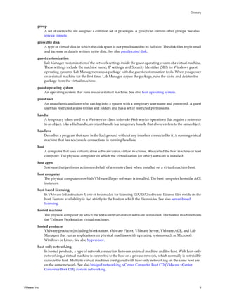 group
A set of users who are assigned a common set of privileges. A group can contain other groups. See also
service console.
growable disk
A type of virtual disk in which the disk space is not preallocated to its full size. The disk files begin small
and increase as data is written to the disk. See also preallocated disk.
guest customization
Lab Manager customization of the network settings inside the guest operating system of a virtual machine.
These settings include the machine name, IP settings, and Security Identifier (SID) for Windows guest
operating systems. Lab Manager creates a package with the guest customization tools. When you power
on a virtual machine for the first time, Lab Manager copies the package, runs the tools, and deletes the
package from the virtual machine.
guest operating system
An operating system that runs inside a virtual machine. See also host operating system.
guest user
An unauthenticated user who can log in to a system with a temporary user name and password. A guest
user has restricted access to files and folders and has a set of restricted permissions.
handle
A temporary token used by a Web service client to invoke Web service operations that require a reference
to an object. Like a file handle, an object handle is a temporary handle that always refers to the same object.
headless
Describes a program that runs in the background without any interface connected to it. A running virtual
machine that has no console connections is running headless.
host
A computer that uses virtualization software to run virtual machines. Also called the host machine or host
computer. The physical computer on which the virtualization (or other) software is installed.
host agent
Software that performs actions on behalf of a remote client when installed on a virtual machine host.
host computer
The physical computer on which VMware Player software is installed. The host computer hosts the ACE
instances.
host-based licensing
In VMware Infrastructure 3, one of two modes for licensing ESX/ESXi software. License files reside on the
host. Feature availability is tied strictly to the host on which the file resides. See also server-based
licensing.
hosted machine
The physical computer on which the VMware Workstation software is installed. The hosted machine hosts
the VMware Workstation virtual machines.
hosted products
VMware products (including Workstation, VMware Player, VMware Server, VMware ACE, and Lab
Manager) that run as applications on physical machines with operating systems such as Microsoft
Windows or Linux. See also hypervisor.
host-only networking
In hosted products, a type of network connection between a virtual machine and the host. With host-only
networking, a virtual machine is connected to the host on a private network, which normally is not visible
outside the host. Multiple virtual machines configured with host-only networking on the same host are
on the same network. See also bridged networking, vCenter Converter Boot CD (VMware vCenter
Converter Boot CD), custom networking.
Glossary
VMware, Inc. 9
 