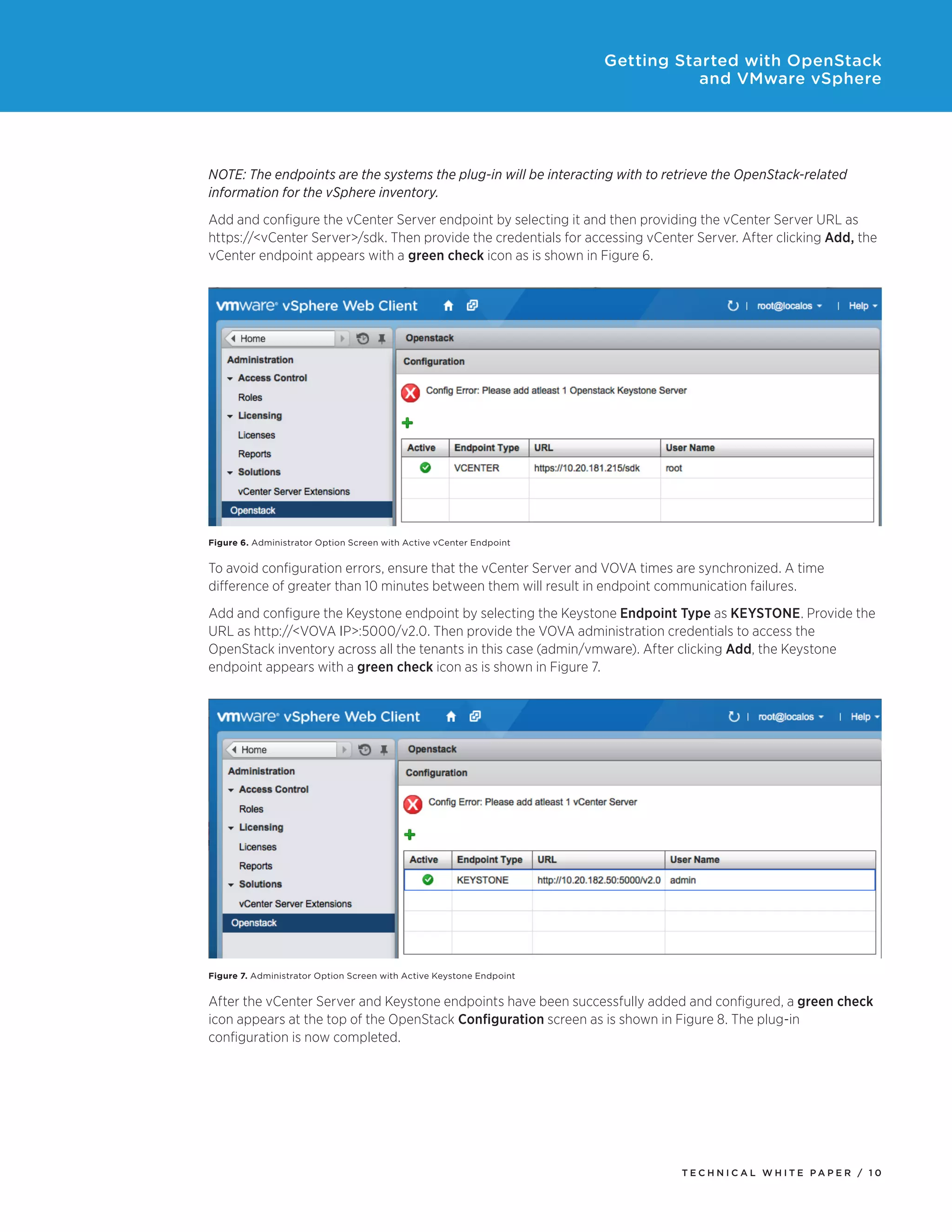 Getting Started with OpenStack
and VMware vSphere

NOTE: The endpoints are the systems the plug-in will be interacting with to retrieve the OpenStack-related
information for the vSphere inventory.
Add and configure the vCenter Server endpoint by selecting it and then providing the vCenter Server URL as
https://<vCenter Server>/sdk. Then provide the credentials for accessing vCenter Server. After clicking Add, the
vCenter endpoint appears with a green check icon as is shown in Figure 6.

Figure 6. Administrator Option Screen with Active vCenter Endpoint

To avoid configuration errors, ensure that the vCenter Server and VOVA times are synchronized. A time
difference of greater than 10 minutes between them will result in endpoint communication failures.
Add and configure the Keystone endpoint by selecting the Keystone Endpoint Type as KEYSTONE. Provide the
URL as http://<VOVA IP>:5000/v2.0. Then provide the VOVA administration credentials to access the
OpenStack inventory across all the tenants in this case (admin/vmware). After clicking Add, the Keystone
endpoint appears with a green check icon as is shown in Figure 7.

Figure 7. Administrator Option Screen with Active Keystone Endpoint

After the vCenter Server and Keystone endpoints have been successfully added and configured, a green check
icon appears at the top of the OpenStack Configuration screen as is shown in Figure 8. The plug-in
configuration is now completed.

TECH N I C AL WH ITE PAPE R / 1 0

 