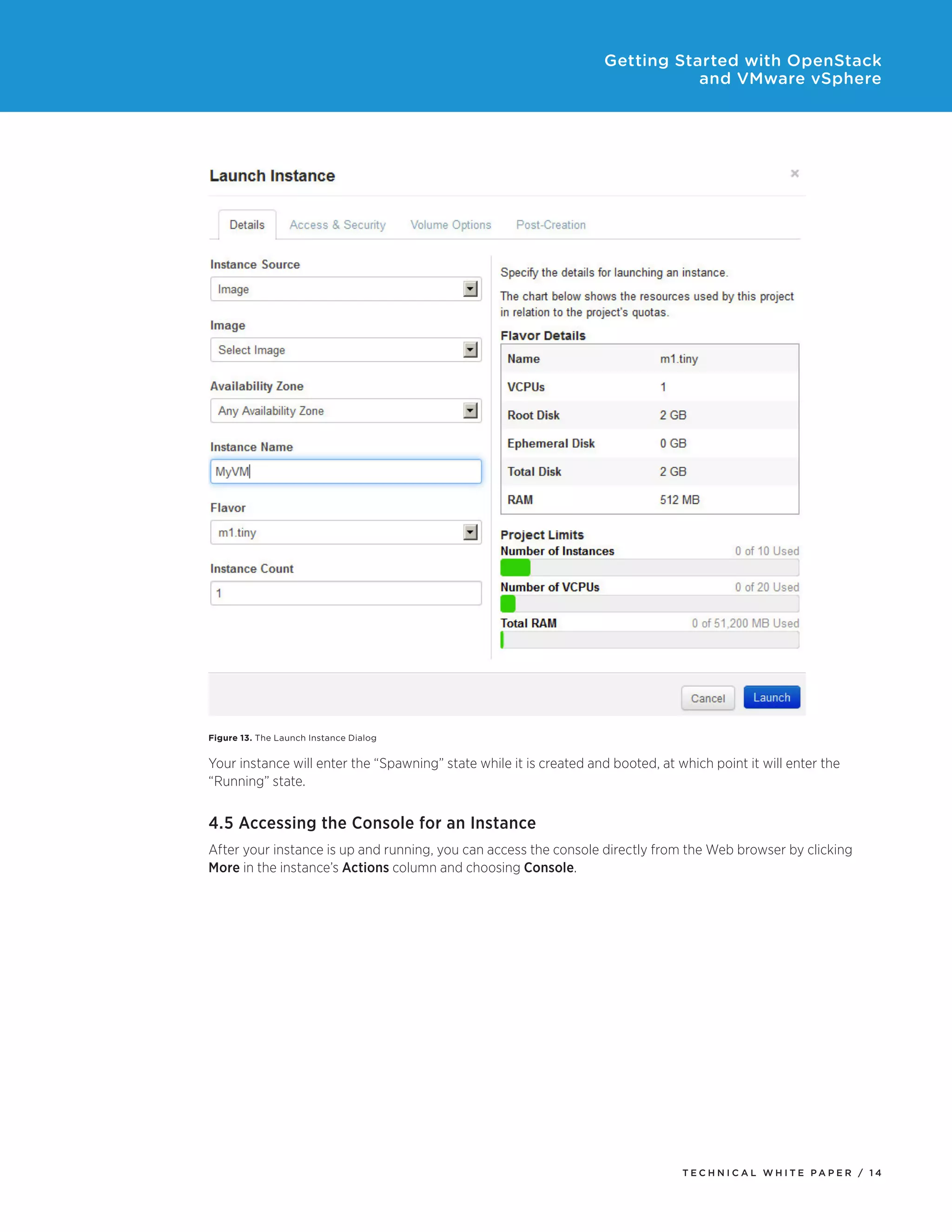 Getting Started with OpenStack
and VMware vSphere

Figure 13. The Launch Instance Dialog

Your instance will enter the “Spawning” state while it is created and booted, at which point it will enter the
“Running” state.

4.5 Accessing the Console for an Instance
After your instance is up and running, you can access the console directly from the Web browser by clicking
More in the instance’s Actions column and choosing Console.

TECH N I C AL WH ITE PAPE R / 14

 