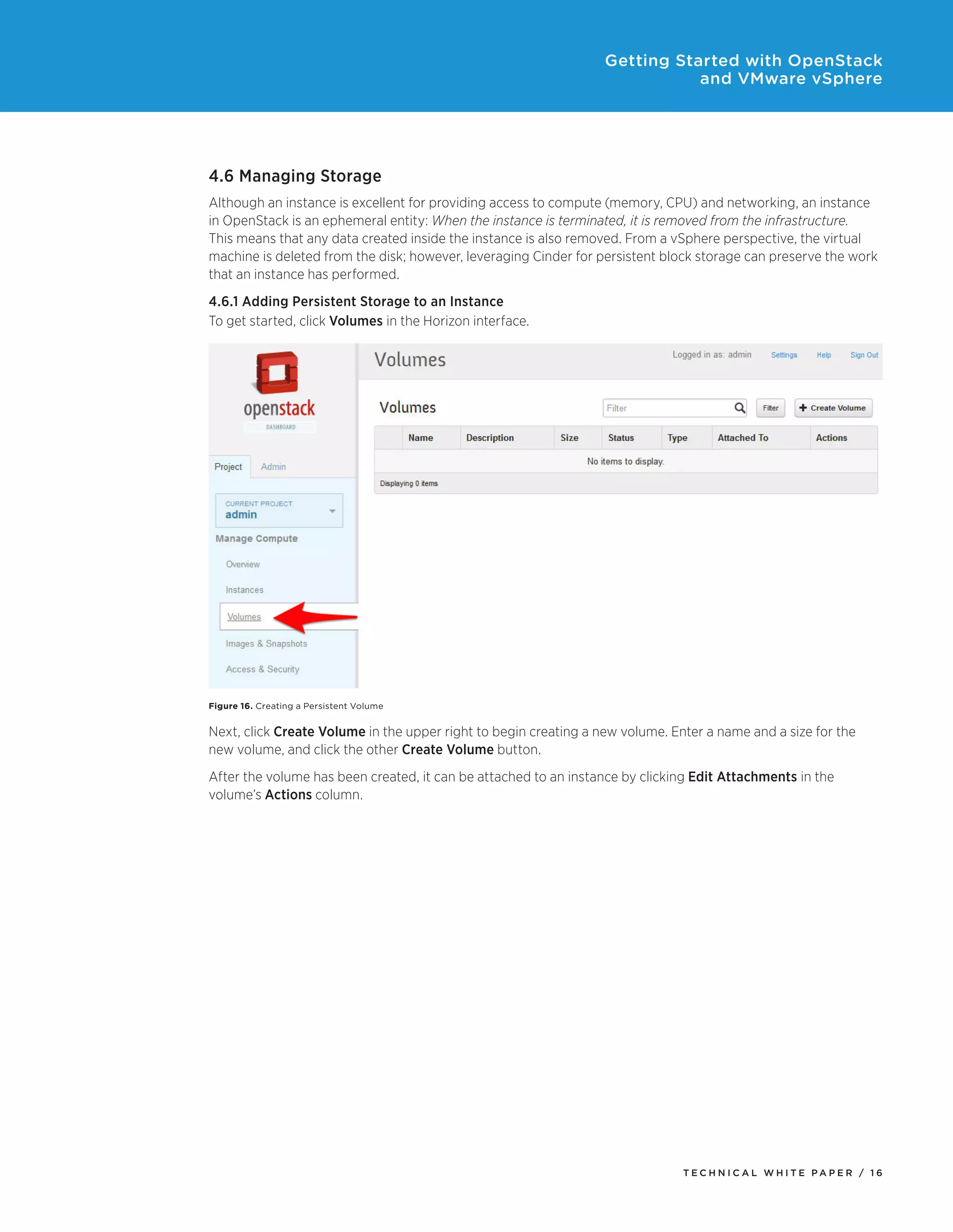 Getting Started with OpenStack
and VMware vSphere

4.6 Managing Storage
Although an instance is excellent for providing access to compute (memory, CPU) and networking, an instance
in OpenStack is an ephemeral entity: When the instance is terminated, it is removed from the infrastructure.
This means that any data created inside the instance is also removed. From a vSphere perspective, the virtual
machine is deleted from the disk; however, leveraging Cinder for persistent block storage can preserve the work
that an instance has performed.
4.6.1 Adding Persistent Storage to an Instance
To get started, click Volumes in the Horizon interface.

Figure 16. Creating a Persistent Volume

Next, click Create Volume in the upper right to begin creating a new volume. Enter a name and a size for the
new volume, and click the other Create Volume button.
After the volume has been created, it can be attached to an instance by clicking Edit Attachments in the
volume’s Actions column.

TECH N I C AL WH ITE PAPE R / 1 6

 