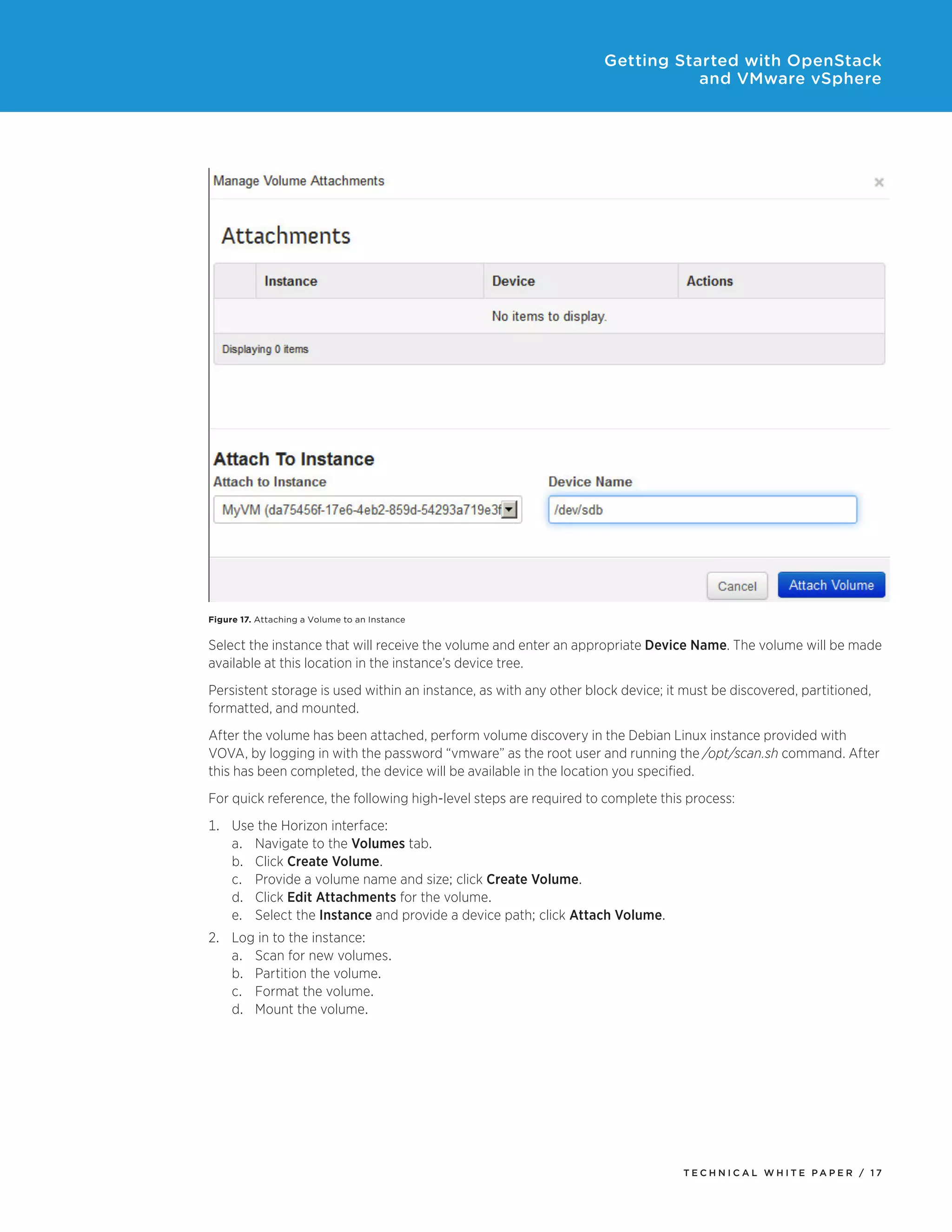 Getting Started with OpenStack
and VMware vSphere

Figure 17. Attaching a Volume to an Instance

Select the instance that will receive the volume and enter an appropriate Device Name. The volume will be made
available at this location in the instance’s device tree.
Persistent storage is used within an instance, as with any other block device; it must be discovered, partitioned,
formatted, and mounted.
After the volume has been attached, perform volume discovery in the Debian Linux instance provided with
VOVA, by logging in with the password “vmware” as the root user and running the /opt/scan.sh command. After
this has been completed, the device will be available in the location you specified.
For quick reference, the following high-level steps are required to complete this process:
1.	Use the Horizon interface:
a.	Navigate to the Volumes tab.
b.	Click Create Volume.
c.	Provide a volume name and size; click Create Volume.
d.	Click Edit Attachments for the volume.
e.	Select the Instance and provide a device path; click Attach Volume.
2.	Log in to the instance:
a.	Scan for new volumes.
b.	Partition the volume.
c.	Format the volume.
d.	Mount the volume.

TECH N I C AL WH ITE PAPE R / 17

 