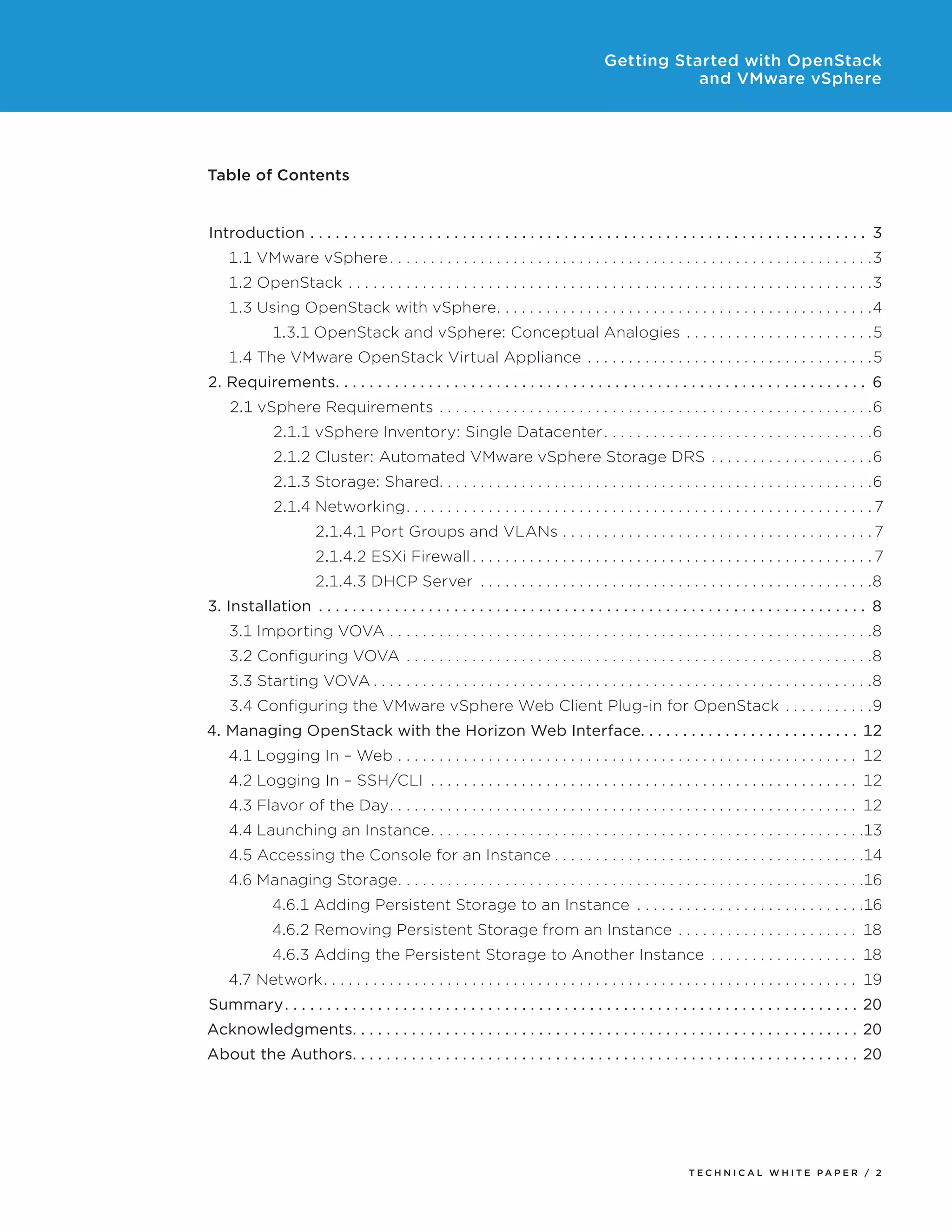 Getting Started with OpenStack
and VMware vSphere

Table of Contents
Introduction.  .  .  .  .  .  .  .  .  .  .  .  .  .  .  .  .  .  .  .  .  .  .  .  .  .  .  .  .  .  .  .  .  .  .  .  .  .  .  .  .  .  .  .  .  .  .  .  .  .  .  .  .  .  .  .  .  .  .  .  .  .  .  .  .  .  . 3
1.1 VMware vSphere.  .  .  .  .  .  .  .  .  .  .  .  .  .  .  .  .  .  .  .  .  .  .  .  .  .  .  .  .  .  .  .  .  .  .  .  .  .  .  .  .  .  .  .  .  .  .  .  .  .  .  .  .  .  .  .  .  .  . 3
1.2 OpenStack .  .  .  .  .  .  .  .  .  .  .  .  .  .  .  .  .  .  .  .  .  .  .  .  .  .  .  .  .  .  .  .  .  .  .  .  .  .  .  .  .  .  .  .  .  .  .  .  .  .  .  .  .  .  .  .  .  .  .  .  .  .  .  . 3
1.3 Using OpenStack with vSphere  .  .  .  .  .  .  .  .  .  .  .  .  .  .  .  .  .  .  .  .  .  .  .  .  .  .  .  .  .  .  .  .  .  .  .  .  .  .  .  .  .  .  .  . 4
. .
1.3.1 OpenStack and vSphere: Conceptual Analogies .  .  .  .  .  .  .  .  .  .  .  .  .  .  .  .  .  .  .  .  .  .  . 5
1.4 The VMware OpenStack Virtual Appliance .  .  .  .  .  .  .  .  .  .  .  .  .  .  .  .  .  .  .  .  .  .  .  .  .  .  .  .  .  .  .  .  .  .  . 5
2. Requirements  .  .  .  .  .  .  .  .  .  .  .  .  .  .  .  .  .  .  .  .  .  .  .  .  .  .  .  .  .  .  .  .  .  .  .  .  .  .  .  .  .  .  .  .  .  .  .  .  .  .  .  .  .  .  .  .  .  .  .  .  .  . 6
. .
2.1 vSphere Requirements.  .  .  .  .  .  .  .  .  .  .  .  .  .  .  .  .  .  .  .  .  .  .  .  .  .  .  .  .  .  .  .  .  .  .  .  .  .  .  .  .  .  .  .  .  .  .  .  .  .  .  .  . 6
2.1.1 vSphere Inventory: Single Datacenter.  .  .  .  .  .  .  .  .  .  .  .  .  .  .  .  .  .  .  .  .  .  .  .  .  .  .  .  .  .  .  .  . 6
2.1.2 Cluster: Automated VMware vSphere Storage DRS .  .  .  .  .  .  .  .  .  .  .  .  .  .  .  .  .  .  .  . 6
2.1.3 Storage: Shared  .  .  .  .  .  .  .  .  .  .  .  .  .  .  .  .  .  .  .  .  .  .  .  .  .  .  .  .  .  .  .  .  .  .  .  .  .  .  .  .  .  .  .  .  .  .  .  .  .  .  . 6
. .
2.1.4 Networking  .  .  .  .  .  .  .  .  .  .  .  .  .  .  .  .  .  .  .  .  .  .  .  .  .  .  .  .  .  .  .  .  .  .  .  .  .  .  .  .  .  .  .  .  .  .  .  .  .  .  .  .  .  .  . 7
. .
2.1.4.1 Port Groups and VLANs.  .  .  .  .  .  .  .  .  .  .  .  .  .  .  .  .  .  .  .  .  .  .  .  .  .  .  .  .  .  .  .  .  .  .  .  .  . 7
2.1.4.2 ESXi Firewall.  .  .  .  .  .  .  .  .  .  .  .  .  .  .  .  .  .  .  .  .  .  .  .  .  .  .  .  .  .  .  .  .  .  .  .  .  .  .  .  .  .  .  .  .  .  .  .  . 7
2.1.4.3 DHCP Server .  .  .  .  .  .  .  .  .  .  .  .  .  .  .  .  .  .  .  .  .  .  .  .  .  .  .  .  .  .  .  .  .  .  .  .  .  .  .  .  .  .  .  .  .  .  .  . 8
3. Installation .  .  .  .  .  .  .  .  .  .  .  .  .  .  .  .  .  .  .  .  .  .  .  .  .  .  .  .  .  .  .  .  .  .  .  .  .  .  .  .  .  .  .  .  .  .  .  .  .  .  .  .  .  .  .  .  .  .  .  .  .  .  .  .  .  . 8
3.1 Importing VOVA.  .  .  .  .  .  .  .  .  .  .  .  .  .  .  .  .  .  .  .  .  .  .  .  .  .  .  .  .  .  .  .  .  .  .  .  .  .  .  .  .  .  .  .  .  .  .  .  .  .  .  .  .  .  .  .  .  .  . 8
3.2 Configuring VOVA .  .  .  .  .  .  .  .  .  .  .  .  .  .  .  .  .  .  .  .  .  .  .  .  .  .  .  .  .  .  .  .  .  .  .  .  .  .  .  .  .  .  .  .  .  .  .  .  .  .  .  .  .  .  .  .  . 8
3.3 Starting VOVA.  .  .  .  .  .  .  .  .  .  .  .  .  .  .  .  .  .  .  .  .  .  .  .  .  .  .  .  .  .  .  .  .  .  .  .  .  .  .  .  .  .  .  .  .  .  .  .  .  .  .  .  .  .  .  .  .  .  .  .  . 8
3.4 Configuring the VMware vSphere Web Client Plug-in for OpenStack .  .  .  .  .  .  .  .  .  .  . 9
4. Managing OpenStack with the Horizon Web Interface  .  .  .  .  .  .  .  .  .  .  .  .  .  .  .  .  .  .  .  .  .  .  .  .  . 12
. .
4.1 Logging In – Web.  .  .  .  .  .  .  .  .  .  .  .  .  .  .  .  .  .  .  .  .  .  .  .  .  .  .  .  .  .  .  .  .  .  .  .  .  .  .  .  .  .  .  .  .  .  .  .  .  .  .  .  .  .  .  .  . 12
4.2 Logging In – SSH/CLI .  .  .  .  .  .  .  .  .  .  .  .  .  .  .  .  .  .  .  .  .  .  .  .  .  .  .  .  .  .  .  .  .  .  .  .  .  .  .  .  .  .  .  .  .  .  .  .  .  .  .  .  . 12
4.3 Flavor of the Day  .  .  .  .  .  .  .  .  .  .  .  .  .  .  .  .  .  .  .  .  .  .  .  .  .  .  .  .  .  .  .  .  .  .  .  .  .  .  .  .  .  .  .  .  .  .  .  .  .  .  .  .  .  .  .  . 12
. .
4.4 Launching an Instance  .  .  .  .  .  .  .  .  .  .  .  .  .  .  .  .  .  .  .  .  .  .  .  .  .  .  .  .  .  .  .  .  .  .  .  .  .  .  .  .  .  .  .  .  .  .  .  .  .  .  . 13
. .
4.5 Accessing the Console for an Instance.  .  .  .  .  .  .  .  .  .  .  .  .  .  .  .  .  .  .  .  .  .  .  .  .  .  .  .  .  .  .  .  .  .  .  .  .  . 14
4.6 Managing Storage  .  .  .  .  .  .  .  .  .  .  .  .  .  .  .  .  .  .  .  .  .  .  .  .  .  .  .  .  .  .  .  .  .  .  .  .  .  .  .  .  .  .  .  .  .  .  .  .  .  .  .  .  .  .  . 16
. .
4.6.1 Adding Persistent Storage to an Instance .  .  .  .  .  .  .  .  .  .  .  .  .  .  .  .  .  .  .  .  .  .  .  .  .  .  .  . 16
4.6.2 Removing Persistent Storage from an Instance .  .  .  .  .  .  .  .  .  .  .  .  .  .  .  .  .  .  .  .  .  .  . 18
4.6.3 Adding the Persistent Storage to Another Instance .  .  .  .  .  .  .  .  .  .  .  .  .  .  .  .  .  .  . 18
4.7 Network  .  .  .  .  .  .  .  .  .  .  .  .  .  .  .  .  .  .  .  .  .  .  .  .  .  .  .  .  .  .  .  .  .  .  .  .  .  .  .  .  .  .  .  .  .  .  .  .  .  .  .  .  .  .  .  .  .  .  .  .  .  .  .  . 19
. .
Summary. .  .  .  .  .  .  .  .  .  .  .  .  .  .  .  .  .  .  .  .  .  .  .  .  .  .  .  .  .  .  .  .  .  .  .  .  .  .  .  .  .  .  .  .  .  .  .  .  .  .  .  .  .  .  .  .  .  .  .  .  .  .  .  .  .  .  .  . 20
Acknowledgments  .  .  .  .  .  .  .  .  .  .  .  .  .  .  .  .  .  .  .  .  .  .  .  .  .  .  .  .  .  .  .  .  .  .  .  .  .  .  .  .  .  .  .  .  .  .  .  .  .  .  .  .  .  .  .  .  .  .  . 20
. .
About the Authors  .  .  .  .  .  .  .  .  .  .  .  .  .  .  .  .  .  .  .  .  .  .  .  .  .  .  .  .  .  .  .  .  .  .  .  .  .  .  .  .  .  .  .  .  .  .  .  .  .  .  .  .  .  .  .  .  .  .  . 20
. .

TECH N I C AL WH ITE PAPE R / 2

 