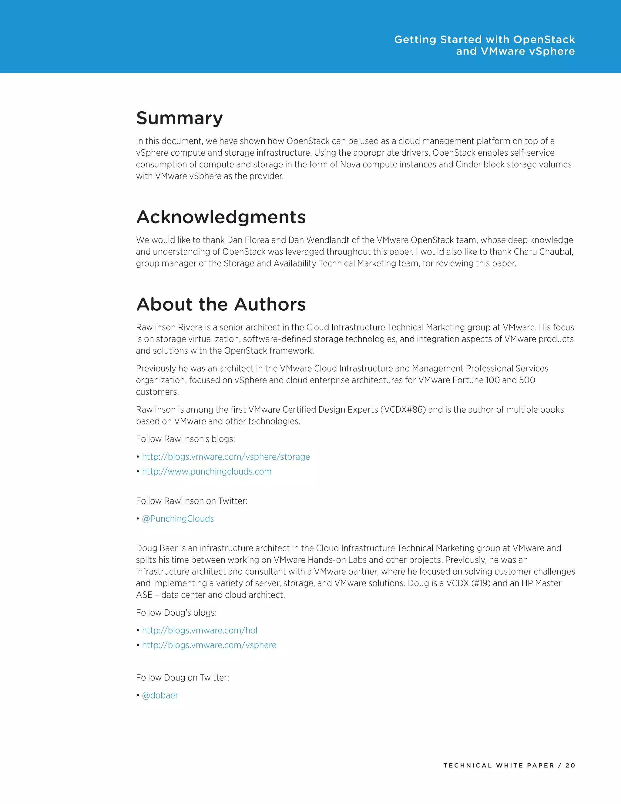 Getting Started with OpenStack
and VMware vSphere

Summary
In this document, we have shown how OpenStack can be used as a cloud management platform on top of a
vSphere compute and storage infrastructure. Using the appropriate drivers, OpenStack enables self-service
consumption of compute and storage in the form of Nova compute instances and Cinder block storage volumes
with VMware vSphere as the provider.

Acknowledgments
We would like to thank Dan Florea and Dan Wendlandt of the VMware OpenStack team, whose deep knowledge
and understanding of OpenStack was leveraged throughout this paper. I would also like to thank Charu Chaubal,
group manager of the Storage and Availability Technical Marketing team, for reviewing this paper.

About the Authors
Rawlinson Rivera is a senior architect in the Cloud Infrastructure Technical Marketing group at VMware. His focus
is on storage virtualization, software-defined storage technologies, and integration aspects of VMware products
and solutions with the OpenStack framework.
Previously he was an architect in the VMware Cloud Infrastructure and Management Professional Services
organization, focused on vSphere and cloud enterprise architectures for VMware Fortune 100 and 500
customers.
Rawlinson is among the first VMware Certified Design Experts (VCDX#86) and is the author of multiple books
based on VMware and other technologies.
Follow Rawlinson’s blogs:
•	http://blogs.vmware.com/vsphere/storage
•	http://www.punchingclouds.com
Follow Rawlinson on Twitter:
•	@PunchingClouds
Doug Baer is an infrastructure architect in the Cloud Infrastructure Technical Marketing group at VMware and
splits his time between working on VMware Hands-on Labs and other projects. Previously, he was an
infrastructure architect and consultant with a VMware partner, where he focused on solving customer challenges
and implementing a variety of server, storage, and VMware solutions. Doug is a VCDX (#19) and an HP Master
ASE – data center and cloud architect.
Follow Doug’s blogs:
•	http://blogs.vmware.com/hol
•	http://blogs.vmware.com/vsphere
Follow Doug on Twitter:
•	@dobaer

TECH N I C AL WH ITE PAPE R / 20

 