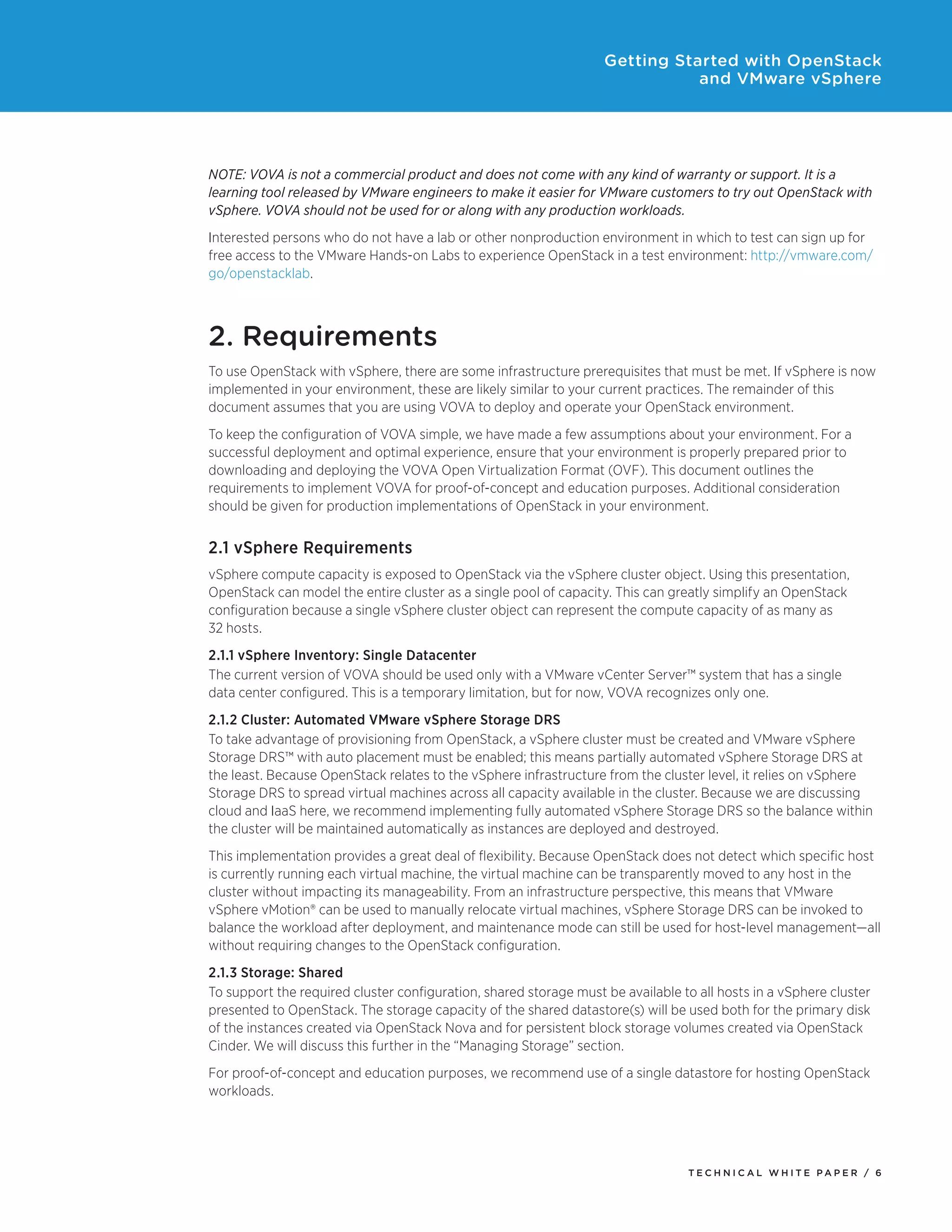 Getting Started with OpenStack
and VMware vSphere

NOTE: VOVA is not a commercial product and does not come with any kind of warranty or support. It is a
learning tool released by VMware engineers to make it easier for VMware customers to try out OpenStack with
vSphere. VOVA should not be used for or along with any production workloads.
Interested persons who do not have a lab or other nonproduction environment in which to test can sign up for
free access to the VMware Hands-on Labs to experience OpenStack in a test environment: http://vmware.com/
go/openstacklab.

2. Requirements
To use OpenStack with vSphere, there are some infrastructure prerequisites that must be met. If vSphere is now
implemented in your environment, these are likely similar to your current practices. The remainder of this
document assumes that you are using VOVA to deploy and operate your OpenStack environment.
To keep the configuration of VOVA simple, we have made a few assumptions about your environment. For a
successful deployment and optimal experience, ensure that your environment is properly prepared prior to
downloading and deploying the VOVA Open Virtualization Format (OVF). This document outlines the
requirements to implement VOVA for proof-of-concept and education purposes. Additional consideration
should be given for production implementations of OpenStack in your environment.

2.1 vSphere Requirements
vSphere compute capacity is exposed to OpenStack via the vSphere cluster object. Using this presentation,
OpenStack can model the entire cluster as a single pool of capacity. This can greatly simplify an OpenStack
configuration because a single vSphere cluster object can represent the compute capacity of as many as
32 hosts.
2.1.1 vSphere Inventory: Single Datacenter
The current version of VOVA should be used only with a VMware vCenter Server™ system that has a single
data center configured. This is a temporary limitation, but for now, VOVA recognizes only one.
2.1.2 Cluster: Automated VMware vSphere Storage DRS
To take advantage of provisioning from OpenStack, a vSphere cluster must be created and VMware vSphere
Storage DRS™ with auto placement must be enabled; this means partially automated vSphere Storage DRS at
the least. Because OpenStack relates to the vSphere infrastructure from the cluster level, it relies on vSphere
Storage DRS to spread virtual machines across all capacity available in the cluster. Because we are discussing
cloud and IaaS here, we recommend implementing fully automated vSphere Storage DRS so the balance within
the cluster will be maintained automatically as instances are deployed and destroyed.
This implementation provides a great deal of flexibility. Because OpenStack does not detect which specific host
is currently running each virtual machine, the virtual machine can be transparently moved to any host in the
cluster without impacting its manageability. From an infrastructure perspective, this means that VMware
vSphere vMotion® can be used to manually relocate virtual machines, vSphere Storage DRS can be invoked to
balance the workload after deployment, and maintenance mode can still be used for host-level management—all
without requiring changes to the OpenStack configuration.
2.1.3 Storage: Shared
To support the required cluster configuration, shared storage must be available to all hosts in a vSphere cluster
presented to OpenStack. The storage capacity of the shared datastore(s) will be used both for the primary disk
of the instances created via OpenStack Nova and for persistent block storage volumes created via OpenStack
Cinder. We will discuss this further in the “Managing Storage” section.
For proof-of-concept and education purposes, we recommend use of a single datastore for hosting OpenStack
workloads.

TECH N I C AL WH ITE PAPE R / 6

 