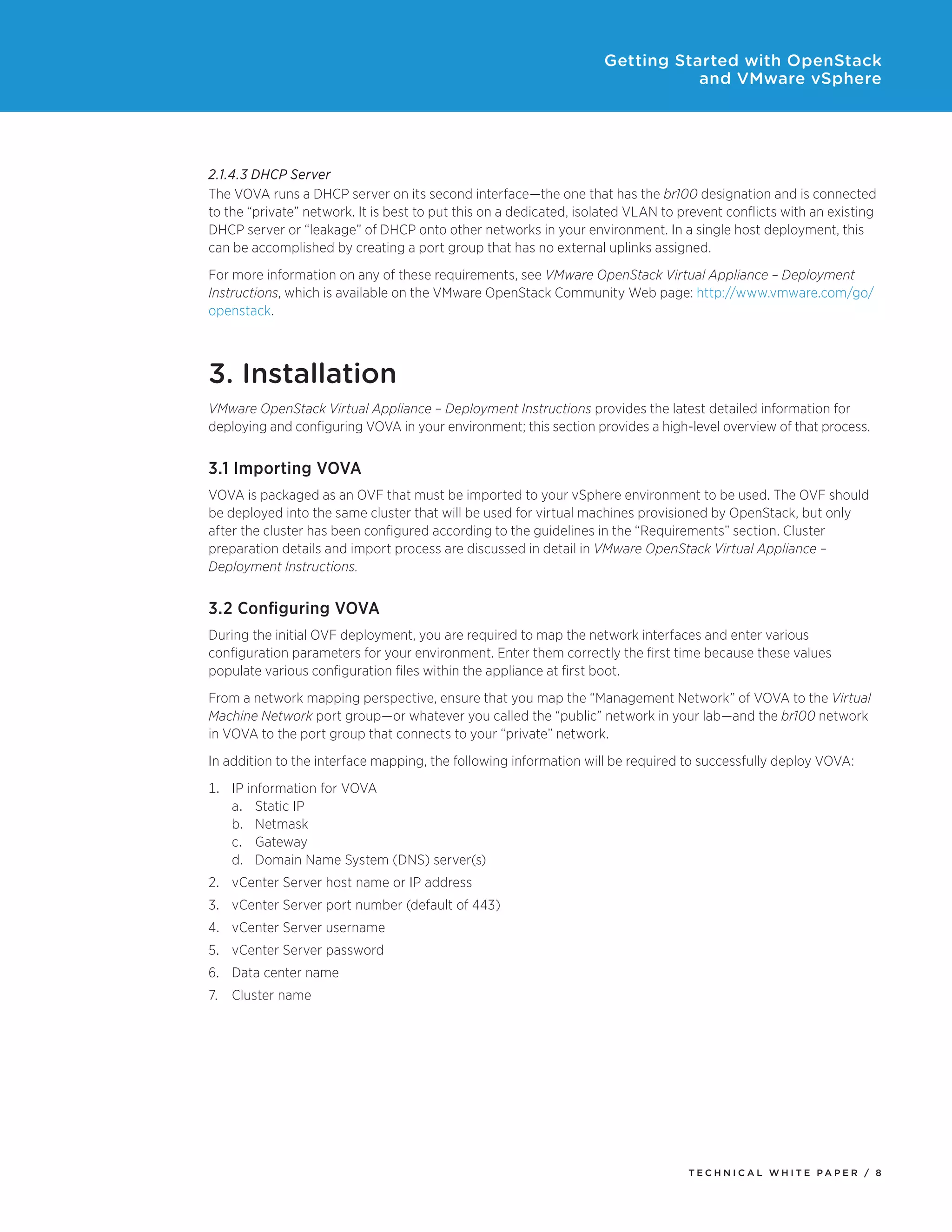 Getting Started with OpenStack
and VMware vSphere

2.1.4.3 DHCP Server
The VOVA runs a DHCP server on its second interface—the one that has the br100 designation and is connected
to the “private” network. It is best to put this on a dedicated, isolated VLAN to prevent conflicts with an existing
DHCP server or “leakage” of DHCP onto other networks in your environment. In a single host deployment, this
can be accomplished by creating a port group that has no external uplinks assigned.
For more information on any of these requirements, see VMware OpenStack Virtual Appliance – Deployment
Instructions, which is available on the VMware OpenStack Community Web page: http://www.vmware.com/go/
openstack.

3. Installation
VMware OpenStack Virtual Appliance – Deployment Instructions provides the latest detailed information for
deploying and configuring VOVA in your environment; this section provides a high-level overview of that process.

3.1 Importing VOVA
VOVA is packaged as an OVF that must be imported to your vSphere environment to be used. The OVF should
be deployed into the same cluster that will be used for virtual machines provisioned by OpenStack, but only
after the cluster has been configured according to the guidelines in the “Requirements” section. Cluster
preparation details and import process are discussed in detail in VMware OpenStack Virtual Appliance –
Deployment Instructions.

3.2 Configuring VOVA
During the initial OVF deployment, you are required to map the network interfaces and enter various
configuration parameters for your environment. Enter them correctly the first time because these values
populate various configuration files within the appliance at first boot.
From a network mapping perspective, ensure that you map the “Management Network” of VOVA to the Virtual
Machine Network port group—or whatever you called the “public” network in your lab—and the br100 network
in VOVA to the port group that connects to your “private” network.
In addition to the interface mapping, the following information will be required to successfully deploy VOVA:
1.	IP information for VOVA
a.	Static IP
b.	Netmask
c.	Gateway
d.	Domain Name System (DNS) server(s)
2.	vCenter Server host name or IP address
3.	vCenter Server port number (default of 443)
4.	vCenter Server username
5.	vCenter Server password
6.	Data center name
7.	Cluster name

TECH N I C AL WH ITE PAPE R / 8

 