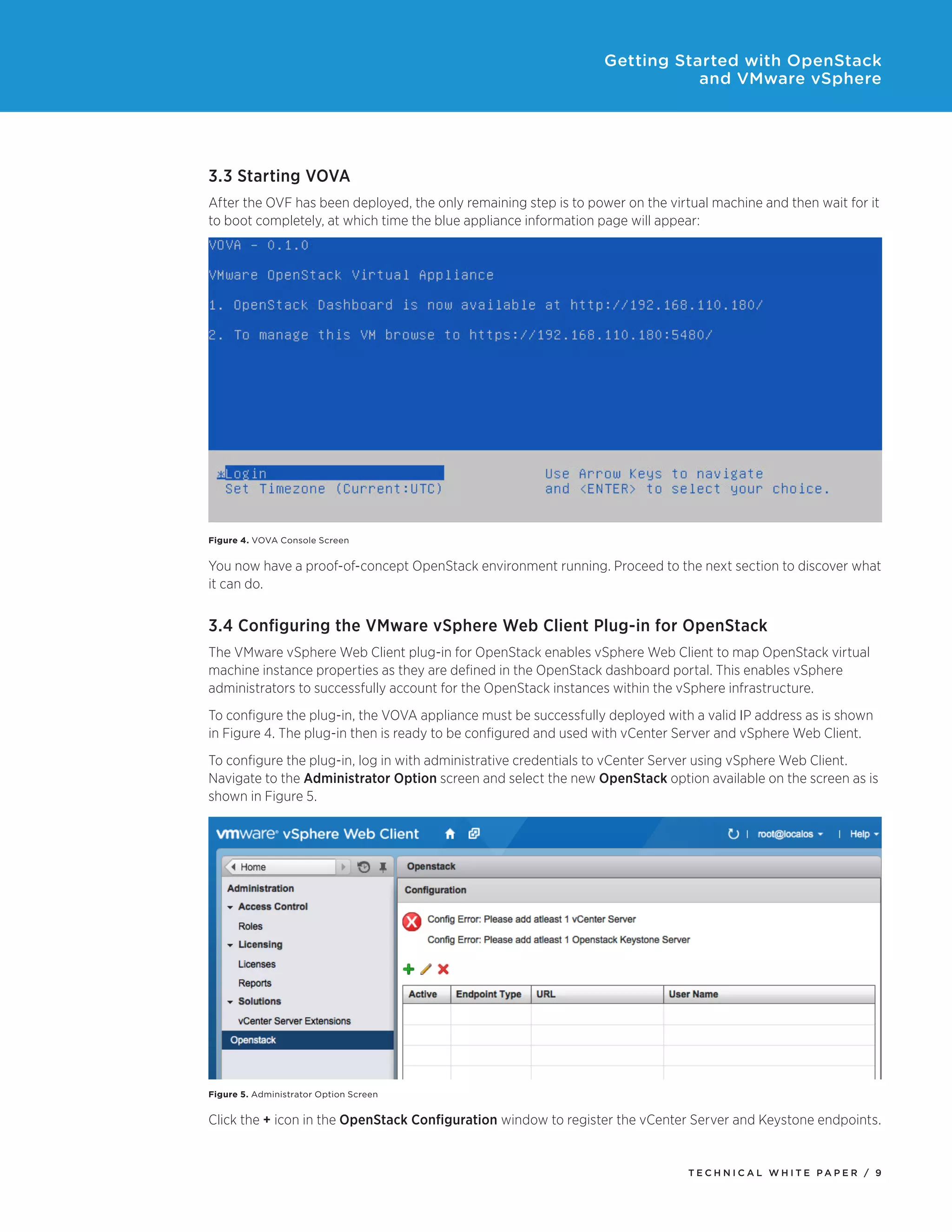 Getting Started with OpenStack
and VMware vSphere

3.3 Starting VOVA
After the OVF has been deployed, the only remaining step is to power on the virtual machine and then wait for it
to boot completely, at which time the blue appliance information page will appear:

Figure 4. VOVA Console Screen

You now have a proof-of-concept OpenStack environment running. Proceed to the next section to discover what
it can do.

3.4 Configuring the VMware vSphere Web Client Plug-in for OpenStack
The VMware vSphere Web Client plug-in for OpenStack enables vSphere Web Client to map OpenStack virtual
machine instance properties as they are defined in the OpenStack dashboard portal. This enables vSphere
administrators to successfully account for the OpenStack instances within the vSphere infrastructure.
To configure the plug-in, the VOVA appliance must be successfully deployed with a valid IP address as is shown
in Figure 4. The plug-in then is ready to be configured and used with vCenter Server and vSphere Web Client.
To configure the plug-in, log in with administrative credentials to vCenter Server using vSphere Web Client.
Navigate to the Administrator Option screen and select the new OpenStack option available on the screen as is
shown in Figure 5.

Figure 5. Administrator Option Screen

Click the + icon in the OpenStack Configuration window to register the vCenter Server and Keystone endpoints.

TECH N I C AL WH ITE PAPE R / 9

 