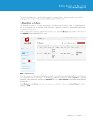 Getting Started with OpenStack
and VMware vSphere

The Debian image provides a functional example that consumes relatively few resources and boots quickly.
Adding your own images and flavors is beyond the scope of this document.

4.4 Launching an Instance
An “instance” in OpenStack is roughly analogous to a “virtual machine” in vSphere. There are some differences,
but for our purposes they are the same. When an instance is launched in OpenStack, a vSphere virtual machine
is created and powered on.
To manage OpenStack instances in the Horizon interface, ensure that the Project tab is selected and navigate to
the Instances tab on the left side of the page.

Figure 12. OpenStack Instances

When you launch an instance, it will be built according to the specifications defined by the flavor you select and
will be preloaded with the Debian Linux OS. To deploy your first instance, ensure that the Project tab is selected
on the left side of the screen, and then click Instances. Click the Launch Instance button on the upper right side
of the screen.
Select Debian from the Image drop-down menu, enter a name for the instance in the Launch Instance dialog,
and click Launch.

TECH N I C AL WH ITE PAPE R / 13

 