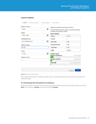Getting Started with OpenStack
and VMware vSphere

Figure 13. The Launch Instance Dialog

Your instance will enter the “Spawning” state while it is created and booted, at which point it will enter the
“Running” state.

4.5 Accessing the Console for an Instance
After your instance is up and running, you can access the console directly from the Web browser by clicking
More in the instance’s Actions column and choosing Console.

TECH N I C AL WH ITE PAPE R / 14

 
