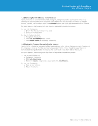Getting Started with OpenStack
and VMware vSphere

4.6.2 Removing Persistent Storage from an Instance
When an instance no longer is needed and its storage must be preserved, the volume can be removed by
reversing the process: dismount the file system within the instance and disconnect the volume by using the
Horizon interface. The volume still exists in the Volumes list even after it has been detached from the instance.
For quick reference, the following high-level steps are required to complete this process:
1.	Log in to the instance:
a.	Ensure that the volume is not being used.
b.	Dismount the file system.
2.	Use the Horizon interface:
a.	Navigate to the volume.
b.	Click Edit Attachments for the volume.
c.	Click Detach Volume: acknowledge the warning.
4.6.3 Adding the Persistent Storage to Another Instance
When another instance has been launched and requires access to this volume, the steps to attach the volume to
the instance are similar to the initial volume creation, except that the volume should not be partitioned or
formatted after being attached to the instance; that would result in loss of any data on the volume.
For quick reference, the following high-level steps are required to complete this process:
1.	Use the Horizon interface:
a.	Navigate to the volume.
b.	Click Edit Attachments.
c.	Select the Instance and provide a device path; click Attach Volume.
2.	Log in to the instance:
a.	Scan for new volumes.
b.	Mount the volume.

TECH N I C AL WH ITE PAPE R / 1 8

 