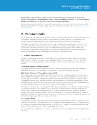 Getting Started with OpenStack
and VMware vSphere

NOTE: VOVA is not a commercial product and does not come with any kind of warranty or support. It is a
learning tool released by VMware engineers to make it easier for VMware customers to try out OpenStack with
vSphere. VOVA should not be used for or along with any production workloads.
Interested persons who do not have a lab or other nonproduction environment in which to test can sign up for
free access to the VMware Hands-on Labs to experience OpenStack in a test environment: http://vmware.com/
go/openstacklab.

2. Requirements
To use OpenStack with vSphere, there are some infrastructure prerequisites that must be met. If vSphere is now
implemented in your environment, these are likely similar to your current practices. The remainder of this
document assumes that you are using VOVA to deploy and operate your OpenStack environment.
To keep the configuration of VOVA simple, we have made a few assumptions about your environment. For a
successful deployment and optimal experience, ensure that your environment is properly prepared prior to
downloading and deploying the VOVA Open Virtualization Format (OVF). This document outlines the
requirements to implement VOVA for proof-of-concept and education purposes. Additional consideration
should be given for production implementations of OpenStack in your environment.

2.1 vSphere Requirements
vSphere compute capacity is exposed to OpenStack via the vSphere cluster object. Using this presentation,
OpenStack can model the entire cluster as a single pool of capacity. This can greatly simplify an OpenStack
configuration because a single vSphere cluster object can represent the compute capacity of as many as
32 hosts.
2.1.1 vSphere Inventory: Single Datacenter
The current version of VOVA should be used only with a VMware vCenter Server™ system that has a single
data center configured. This is a temporary limitation, but for now, VOVA recognizes only one.
2.1.2 Cluster: Automated VMware vSphere Storage DRS
To take advantage of provisioning from OpenStack, a vSphere cluster must be created and VMware vSphere
Storage DRS™ with auto placement must be enabled; this means partially automated vSphere Storage DRS at
the least. Because OpenStack relates to the vSphere infrastructure from the cluster level, it relies on vSphere
Storage DRS to spread virtual machines across all capacity available in the cluster. Because we are discussing
cloud and IaaS here, we recommend implementing fully automated vSphere Storage DRS so the balance within
the cluster will be maintained automatically as instances are deployed and destroyed.
This implementation provides a great deal of flexibility. Because OpenStack does not detect which specific host
is currently running each virtual machine, the virtual machine can be transparently moved to any host in the
cluster without impacting its manageability. From an infrastructure perspective, this means that VMware
vSphere vMotion® can be used to manually relocate virtual machines, vSphere Storage DRS can be invoked to
balance the workload after deployment, and maintenance mode can still be used for host-level management—all
without requiring changes to the OpenStack configuration.
2.1.3 Storage: Shared
To support the required cluster configuration, shared storage must be available to all hosts in a vSphere cluster
presented to OpenStack. The storage capacity of the shared datastore(s) will be used both for the primary disk
of the instances created via OpenStack Nova and for persistent block storage volumes created via OpenStack
Cinder. We will discuss this further in the “Managing Storage” section.
For proof-of-concept and education purposes, we recommend use of a single datastore for hosting OpenStack
workloads.

TECH N I C AL WH ITE PAPE R / 6

 