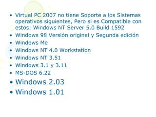 • Virtual PC 2007 no tiene Soporte a los Sistemas
  operativos siguientes, Pero si es Compatible con
  estos: Windows NT Server 5.0 Build 1592
• Windows 98 Versión original y Segunda edición
• Windows Me
• Windows NT 4.0 Workstation
• Windows NT 3.51
• Windows 3.1 y 3.11
• MS-DOS 6.22
• Windows 2.03
• Windows 1.01
 