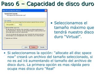 Paso 6 – Capacidad de disco duro


                            • Seleccionamos el
                              tamaño máximo que
                              tendrá nuestro disco
                              duro “Virtual”.



• Si seleccionamos la opción: “allocate all disc space
  now” creará un archivo del tamaño seleccionado, si
  no es así irá aumentando el tamaño del archivo de
  disco duro. La primera opción es mas rápida pero
  ocupa mas disco duro “Real”
 