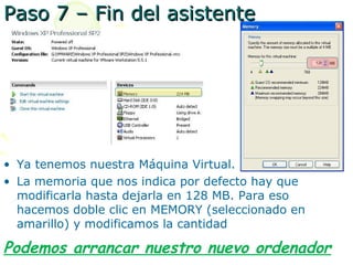Paso 7 – Fin del asistente




• Ya tenemos nuestra Máquina Virtual.
• La memoria que nos indica por defecto hay que
  modificarla hasta dejarla en 128 MB. Para eso
  hacemos doble clic en MEMORY (seleccionado en
  amarillo) y modificamos la cantidad

Podemos arrancar nuestro nuevo ordenador
 