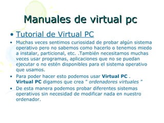 Manuales de virtual pc
• Tutorial de Virtual PC
• Muchas veces sentimos curiosidad de probar algún sistema
  operativo pero no sabemos como hacerlo o tenemos miedo
  a instalar, particional, etc. .También necesitamos muchas
  veces usar programas, aplicaciones que no se puedan
  ejecutar o no estén disponibles para el sistema operativo
  que usamos.
• Para poder hacer esto podemos usar Virtual PC .
  Virtual PC digamos que crea ” ordenadores virtuales ”
• De esta manera podemos probar diferentes sistemas
  operativos sin necesidad de modificar nada en nuestro
  ordenador.
 