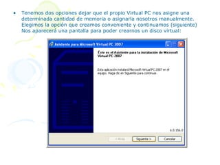 •   Tenemos dos opciones dejar que el propio Virtual PC nos asigne una
    determinada cantidad de memoria o asignarla nosotros manualmente.
    Elegimos la opción que creamos conveniente y continuamos (siguiente)
    Nos aparecerá una pantalla para poder crearnos un disco virtual:
 