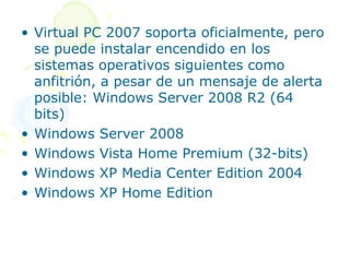• Virtual PC 2007 soporta oficialmente, pero
  se puede instalar encendido en los
  sistemas operativos siguientes como
  anfitrión, a pesar de un mensaje de alerta
  posible: Windows Server 2008 R2 (64
  bits)
• Windows Server 2008
• Windows Vista Home Premium (32-bits)
• Windows XP Media Center Edition 2004
• Windows XP Home Edition
 