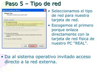 Paso 5 – Tipo de redPaso 5 – Tipo de red
• Seleccionamos el tipo
de red para nuestra
tarjeta de red.
• Escogemos el primero
porque enlaza
directamente con la
tarjeta de red física de
nuestro PC “REAL”.
• Da al sistema operativo invitado acceso
directo a la red externa.
 