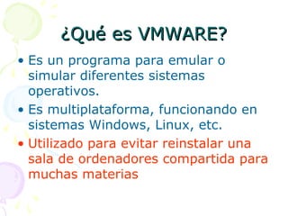 ¿Qué es VMWARE?¿Qué es VMWARE?
• Es un programa para emular o
simular diferentes sistemas
operativos.
• Es multiplataforma, funcionando en
sistemas Windows, Linux, etc.
• Utilizado para evitar reinstalar una
sala de ordenadores compartida para
muchas materias
 