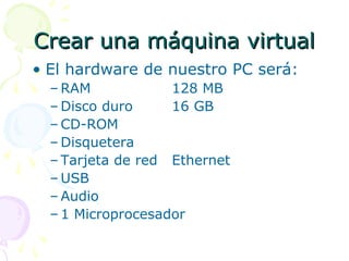 Crear una máquina virtualCrear una máquina virtual
• El hardware de nuestro PC será:
– RAM 128 MB
– Disco duro 16 GB
– CD-ROM
– Disquetera
– Tarjeta de red Ethernet
– USB
– Audio
– 1 Microprocesador
 