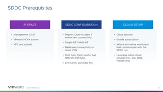 © 2023 VMware, Inc. 15
SDDC Prerequisites
IP SPACE SDDC CONFIGURATION CLOUD SETUP
• Management CIDR
• VMware HCX® subnet
• VPC and subnet
• Region: Close to users /
where best connectivity
• Single-AZ / Multi-AZ
• Dedicated connectivity or
cloud VPN
• Host type: Each vendor has
different HW type
• Link funds, purchase RIs
• Cloud account
• Enable subscription
• Where any native workloads
that communicate with the
SDDC run
• Leverage native cloud
services (i.e., AD, DNS,
FileServers)
 