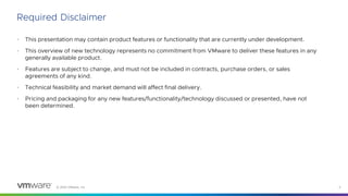 © 2023 VMware, Inc. 2
• This presentation may contain product features or functionality that are currently under development.
• This overview of new technology represents no commitment from VMware to deliver these features in any
generally available product.
• Features are subject to change, and must not be included in contracts, purchase orders, or sales
agreements of any kind.
• Technical feasibility and market demand will affect final delivery.
• Pricing and packaging for any new features/functionality/technology discussed or presented, have not
been determined.
Required Disclaimer
 