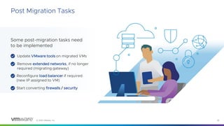 © 2023 VMware, Inc. 32
Post Migration Tasks
Some post-migration tasks need
to be implemented
Reconfigure load balancer if required
(new IP assigned to VM)
Update VMware tools on migrated VMs
Remove extended networks, if no longer
required (migrating gateway)
Start converting firewalls / security
 