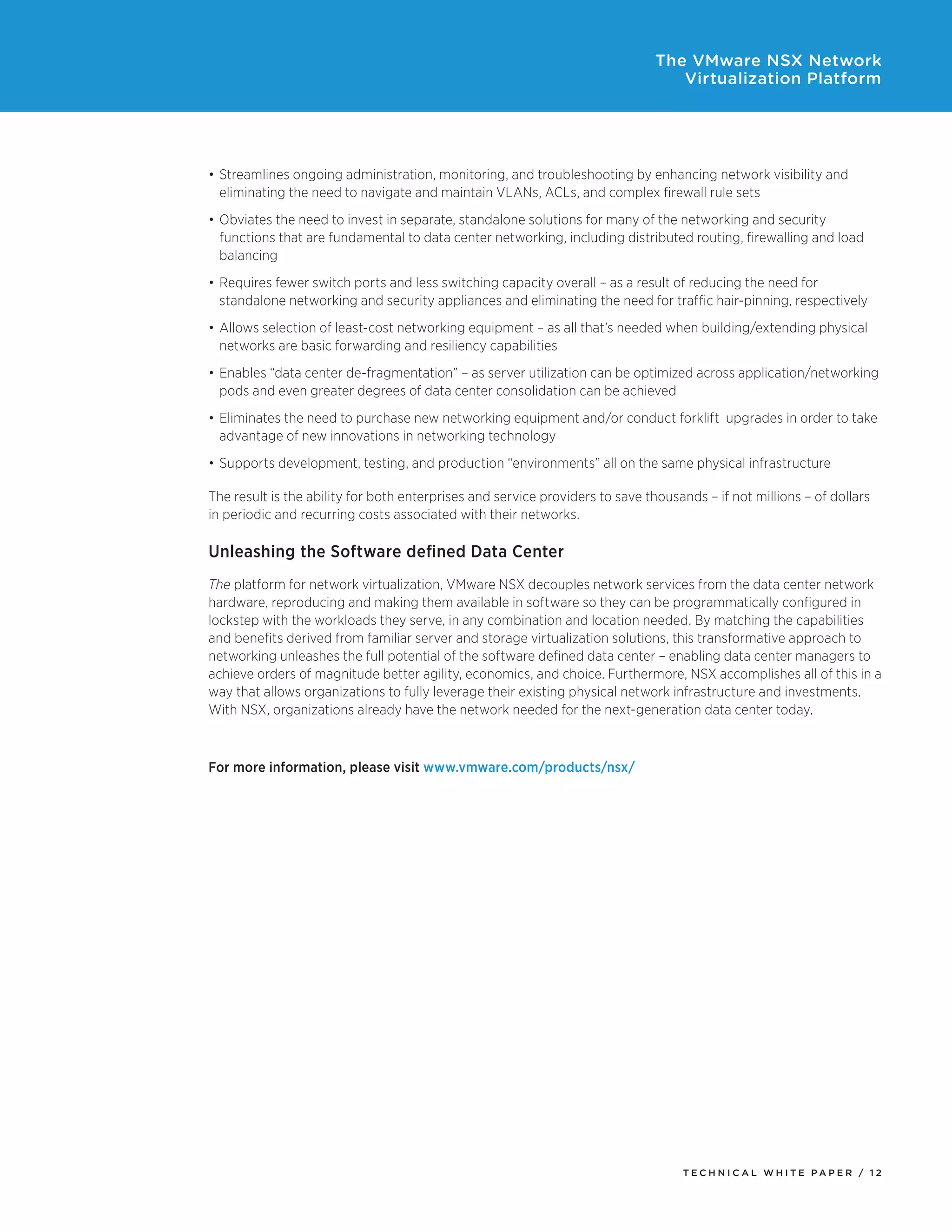 T E C H N I C A L W H I T E P A P E R / 1 2
The VMware NSX Network
Virtualization Platform
•	Streamlines ongoing administration, monitoring, and troubleshooting by enhancing network visibility and
eliminating the need to navigate and maintain VLANs, ACLs, and complex firewall rule sets
•	Obviates the need to invest in separate, standalone solutions for many of the networking and security
functions that are fundamental to data center networking, including distributed routing, firewalling and load
balancing
•	Requires fewer switch ports and less switching capacity overall – as a result of reducing the need for
standalone networking and security appliances and eliminating the need for traffic hair-pinning, respectively
•	Allows selection of least-cost networking equipment – as all that’s needed when building/extending physical
networks are basic forwarding and resiliency capabilities
•	Enables “data center de-fragmentation” – as server utilization can be optimized across application/networking
pods and even greater degrees of data center consolidation can be achieved
•	Eliminates the need to purchase new networking equipment and/or conduct forklift  upgrades in order to take
advantage of new innovations in networking technology
•	Supports development, testing, and production “environments” all on the same physical infrastructure
The result is the ability for both enterprises and service providers to save thousands – if not millions – of dollars
in periodic and recurring costs associated with their networks.
Unleashing the Software defined Data Center
The platform for network virtualization, VMware NSX decouples network services from the data center network
hardware, reproducing and making them available in software so they can be programmatically configured in
lockstep with the workloads they serve, in any combination and location needed. By matching the capabilities
and benefits derived from familiar server and storage virtualization solutions, this transformative approach to
networking unleashes the full potential of the software defined data center – enabling data center managers to
achieve orders of magnitude better agility, economics, and choice. Furthermore, NSX accomplishes all of this in a
way that allows organizations to fully leverage their existing physical network infrastructure and investments.
With NSX, organizations already have the network needed for the next-generation data center today.
For more information, please visit www.vmware.com/products/nsx/
 