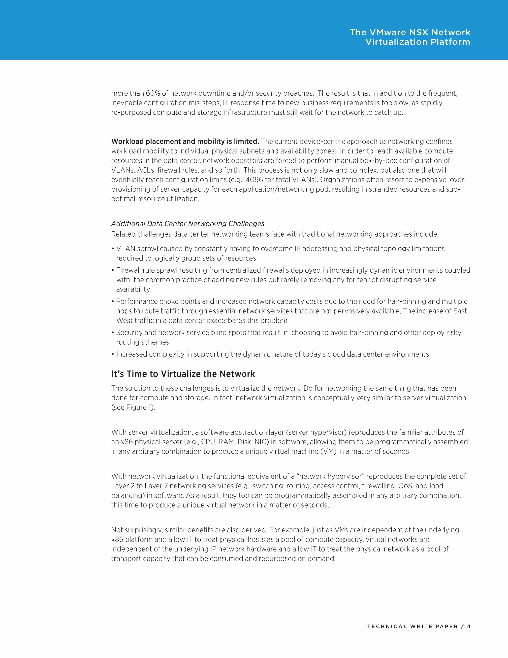 T E C H N I C A L W H I T E P A P E R / 4
The VMware NSX Network
Virtualization Platform
more than 60% of network downtime and/or security breaches. The result is that in addition to the frequent,
inevitable configuration mis-steps, IT response time to new business requirements is too slow, as rapidly
re-purposed compute and storage infrastructure must still wait for the network to catch up.
Workload placement and mobility is limited. The current device-centric approach to networking confines
workload mobility to individual physical subnets and availability zones. In order to reach available compute
resources in the data center, network operators are forced to perform manual box-by-box configuration of
VLANs, ACLs, firewall rules, and so forth. This process is not only slow and complex, but also one that will
eventually reach configuration limits (e.g., 4096 for total VLANs). Organizations often resort to expensive over-
provisioning of server capacity for each application/networking pod, resulting in stranded resources and sub-
optimal resource utilization.
Additional Data Center Networking Challenges
Related challenges data center networking teams face with traditional networking approaches include:
•	VLAN sprawl caused by constantly having to overcome IP addressing and physical topology limitations
required to logically group sets of resources
•	Firewall rule sprawl resulting from centralized firewalls deployed in increasingly dynamic environments coupled
with the common practice of adding new rules but rarely removing any for fear of disrupting service
availability;
•	Performance choke points and increased network capacity costs due to the need for hair-pinning and multiple
hops to route traffic through essential network services that are not pervasively available. The increase of East-
West traffic in a data center exacerbates this problem
•	Security and network service blind spots that result in  choosing to avoid hair-pinning and other deploy risky
routing schemes
•	Increased complexity in supporting the dynamic nature of today’s cloud data center environments.
It’s Time to Virtualize the Network
The solution to these challenges is to virtualize the network. Do for networking the same thing that has been
done for compute and storage. In fact, network virtualization is conceptually very similar to server virtualization
(see Figure 1).
With server virtualization, a software abstraction layer (server hypervisor) reproduces the familiar attributes of
an x86 physical server (e.g., CPU, RAM, Disk, NIC) in software, allowing them to be programmatically assembled
in any arbitrary combination to produce a unique virtual machine (VM) in a matter of seconds.
With network virtualization, the functional equivalent of a “network hypervisor” reproduces the complete set of
Layer 2 to Layer 7 networking services (e.g., switching, routing, access control, firewalling, QoS, and load
balancing) in software. As a result, they too can be programmatically assembled in any arbitrary combination,
this time to produce a unique virtual network in a matter of seconds.
Not surprisingly, similar benefits are also derived. For example, just as VMs are independent of the underlying
x86 platform and allow IT to treat physical hosts as a pool of compute capacity, virtual networks are
independent of the underlying IP network hardware and allow IT to treat the physical network as a pool of
transport capacity that can be consumed and repurposed on demand.
 