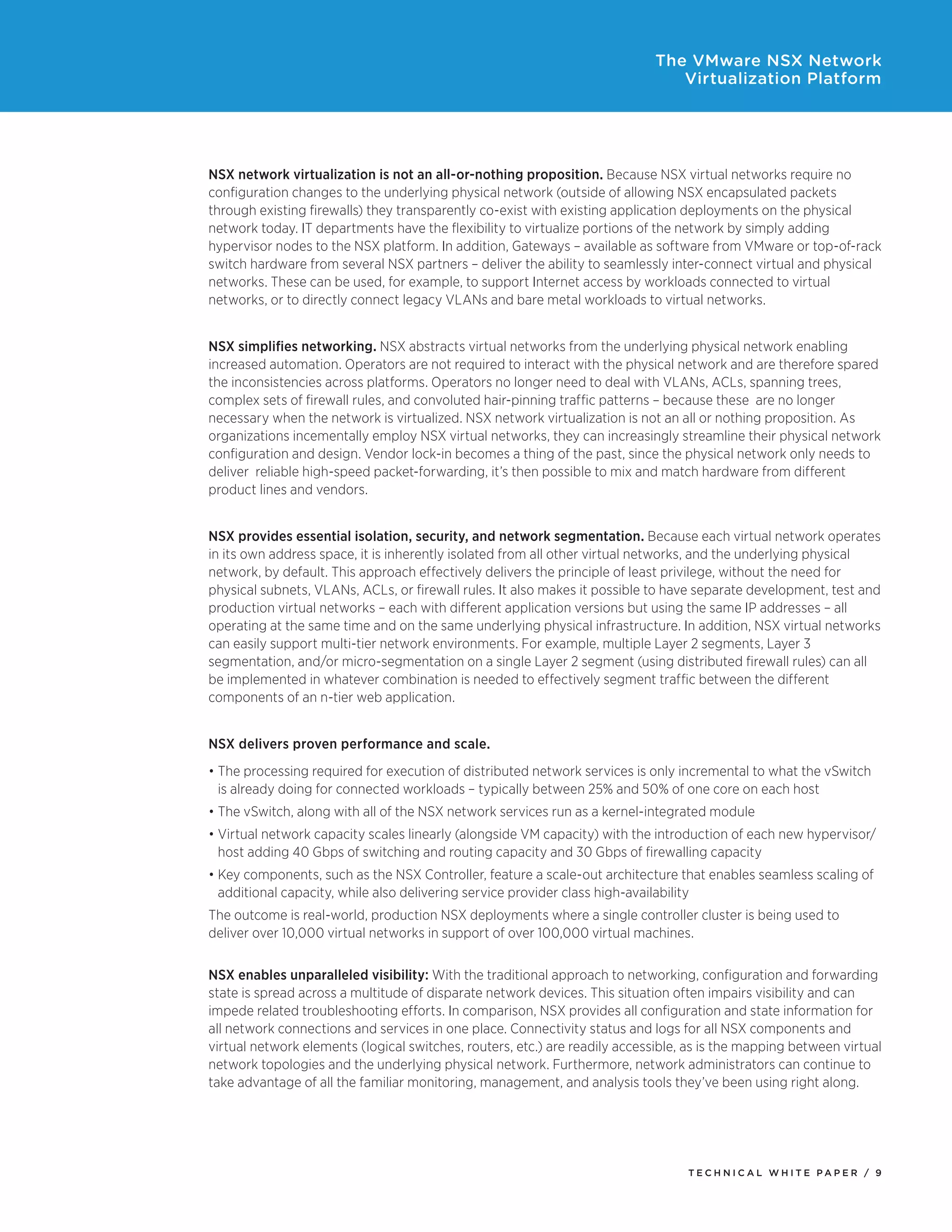 T E C H N I C A L W H I T E P A P E R / 9
The VMware NSX Network
Virtualization Platform
NSX network virtualization is not an all-or-nothing proposition. Because NSX virtual networks require no
configuration changes to the underlying physical network (outside of allowing NSX encapsulated packets
through existing firewalls) they transparently co-exist with existing application deployments on the physical
network today. IT departments have the flexibility to virtualize portions of the network by simply adding
hypervisor nodes to the NSX platform. In addition, Gateways – available as software from VMware or top-of-rack
switch hardware from several NSX partners – deliver the ability to seamlessly inter-connect virtual and physical
networks. These can be used, for example, to support Internet access by workloads connected to virtual
networks, or to directly connect legacy VLANs and bare metal workloads to virtual networks.
NSX simplifies networking. NSX abstracts virtual networks from the underlying physical network enabling
increased automation. Operators are not required to interact with the physical network and are therefore spared
the inconsistencies across platforms. Operators no longer need to deal with VLANs, ACLs, spanning trees,
complex sets of firewall rules, and convoluted hair-pinning traffic patterns – because these are no longer
necessary when the network is virtualized. NSX network virtualization is not an all or nothing proposition. As
organizations incementally employ NSX virtual networks, they can increasingly streamline their physical network
configuration and design. Vendor lock-in becomes a thing of the past, since the physical network only needs to
deliver reliable high-speed packet-forwarding, it’s then possible to mix and match hardware from different
product lines and vendors.
NSX provides essential isolation, security, and network segmentation. Because each virtual network operates
in its own address space, it is inherently isolated from all other virtual networks, and the underlying physical
network, by default. This approach effectively delivers the principle of least privilege, without the need for
physical subnets, VLANs, ACLs, or firewall rules. It also makes it possible to have separate development, test and
production virtual networks – each with different application versions but using the same IP addresses – all
operating at the same time and on the same underlying physical infrastructure. In addition, NSX virtual networks
can easily support multi-tier network environments. For example, multiple Layer 2 segments, Layer 3
segmentation, and/or micro-segmentation on a single Layer 2 segment (using distributed firewall rules) can all
be implemented in whatever combination is needed to effectively segment traffic between the different
components of an n-tier web application.
NSX delivers proven performance and scale.
•	The processing required for execution of distributed network services is only incremental to what the vSwitch
is already doing for connected workloads – typically between 25% and 50% of one core on each host
•	The vSwitch, along with all of the NSX network services run as a kernel-integrated module
•	Virtual network capacity scales linearly (alongside VM capacity) with the introduction of each new hypervisor/
host adding 40 Gbps of switching and routing capacity and 30 Gbps of firewalling capacity
•	Key components, such as the NSX Controller, feature a scale-out architecture that enables seamless scaling of
additional capacity, while also delivering service provider class high-availability
The outcome is real-world, production NSX deployments where a single controller cluster is being used to
deliver over 10,000 virtual networks in support of over 100,000 virtual machines.
NSX enables unparalleled visibility: With the traditional approach to networking, configuration and forwarding
state is spread across a multitude of disparate network devices. This situation often impairs visibility and can
impede related troubleshooting efforts. In comparison, NSX provides all configuration and state information for
all network connections and services in one place. Connectivity status and logs for all NSX components and
virtual network elements (logical switches, routers, etc.) are readily accessible, as is the mapping between virtual
network topologies and the underlying physical network. Furthermore, network administrators can continue to
take advantage of all the familiar monitoring, management, and analysis tools they’ve been using right along.
 