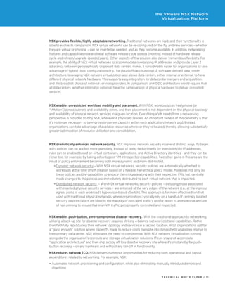 T E C H N I C A L W H I T E P A P E R / 1 1
The VMware NSX Network
Virtualization Platform
NSX provides flexible, highly adaptable networking. Traditional networks are rigid, and their functionality is
slow to evolve. In comparison, NSX virtual networks can be re-configured on the fly, and new services – whether
they are virtual or physical – can be inserted as needed, and as they become available. In addition, networking
features and capabilities now evolve at software release cycle speeds (months) instead of hardware release
cycle and refresh/upgrade speeds (years). Other aspects of the solution also deliver tremendous flexibility. For
example, the ability of NSX virtual networks to accommodate overlapping IP addresses and provide Layer 2
adjacency between geographically dispersed data centers makes it considerably easier for organizations to take
advantage of hybrid cloud configurations (e.g., for cloud offload/bursting). A software defined data center
architecture, leveraging NSX network virtualization also allows data centers, either internal or external, to have
different physical network hardware. This supports easy integration for data center mergers and acquisitions
and the broadest choice of external services providers. In comparison, an HDDC architecture would require that
all data centers, whether internal or external, have the same version of physical hardware to deliver consistent
services.
NSX enables unrestricted workload mobility and placement. With NSX, workloads can freely move (or
“vMotion”) across subnets and availability zones, and their placement is not dependent on the physical topology
and availability of physical network services in a given location. Everything a VM needs from a networking
perspective is provided to it by NSX, wherever it physically resides. An important benefit of this capability is that
it’s no longer necessary to over-provision server capacity within each application/network pod. Instead,
organizations can take advantage of available resources wherever they’re located, thereby allowing substantially
greater optimization of resource utilization and consolidation.
NSX dramatically enhances network security. NSX improves network security in several distinct ways. To begin
with, policies can be applied more granularly. Instead of being tied primarily (or even solely) to IP addresses,
rules can be enabled based on virtual containers, applications, and Active Directory identities – and they can be
richer too, for example, by taking advantage of VM introspection capabilities. Two other gains in this area are the
result of policy enforcement becoming both more dynamic and more distributed.
•	Dynamic network security – With NSX virtual networks, security policies are automatically attached to
workloads at the time of VM creation based on a flexible, hierarchical policy model. Moreover, not only do
these policies and the capabilities to enforce them migrate along with their respective VMs, but centrally
made changes to the policies are immediately distributed to each virtual network that is impacted.
•	Distributed network security – With NSX virtual networks, security policies – including those associated
with inserted physical security services – are enforced at the very edges of the network (i.e., at the ingress/
egress ports of each workload’s hypervisor-based vSwitch). This approach is far more effective than that
used with traditional physical networks, where organizations typically rely on a handful of centrally located
security devices (which are blind to the majority of east-west traffic), and/or resort to an excessive amount
of hair-pinning to ensure that inter-VM traffic gets properly controlled and inspected.
NSX enables push-button, zero-compromise disaster recovery. With the traditional approach to networking,
utilizing a back-up site for disaster recovery requires striking a balance between cost and capabilities. Rather
than faithfully reproducing their network topology and services in a second location, most organizations opt for
a “good enough” solution where tradeoffs made to reduce costs translate into diminished capabilities relative to
their primary data center. NSX eliminates the need to compromise. With NSX network virtualization running
alongside the organization’s compute and storage virtualization solutions, IT can snapshot a complete
“application architecture” and then ship a copy off to a disaster recovery site where it’s on standby for push-
button recovery – on any hardware and without any fall-off in functionality.
NSX reduces network TCO. NSX delivers numerous opportunities for reducing both operational and capital
expenditures related to networking. For example, NSX:
•	Automates network provisioning and configuration, while also eliminating manually introduced errors and
downtime
 