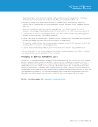 T E C H N I C A L W H I T E P A P E R / 1 2
The VMware NSX Network
Virtualization Platform
•	Streamlines ongoing administration, monitoring, and troubleshooting by enhancing network visibility and
eliminating the need to navigate and maintain VLANs, ACLs, and complex firewall rule sets
•	Obviates the need to invest in separate, standalone solutions for many of the networking and security
functions that are fundamental to data center networking, including distributed routing, firewalling and load
balancing
•	Requires fewer switch ports and less switching capacity overall – as a result of reducing the need for
standalone networking and security appliances and eliminating the need for traffic hair-pinning, respectively
•	Allows selection of least-cost networking equipment – as all that’s needed when building/extending physical
networks are basic forwarding and resiliency capabilities
•	Enables “data center de-fragmentation” – as server utilization can be optimized across application/networking
pods and even greater degrees of data center consolidation can be achieved
•	Eliminates the need to purchase new networking equipment and/or conduct forklift  upgrades in order to take
advantage of new innovations in networking technology
•	Supports development, testing, and production “environments” all on the same physical infrastructure
The result is the ability for both enterprises and service providers to save thousands – if not millions – of dollars
in periodic and recurring costs associated with their networks.
Unleashing the Software defined Data Center
The platform for network virtualization, VMware NSX decouples network services from the data center network
hardware, reproducing and making them available in software so they can be programmatically configured in
lockstep with the workloads they serve, in any combination and location needed. By matching the capabilities
and benefits derived from familiar server and storage virtualization solutions, this transformative approach to
networking unleashes the full potential of the software defined data center – enabling data center managers to
achieve orders of magnitude better agility, economics, and choice. Furthermore, NSX accomplishes all of this in a
way that allows organizations to fully leverage their existing physical network infrastructure and investments.
With NSX, organizations already have the network needed for the next-generation data center today.
For more information, please visit www.vmware.com/products/nsx/
 