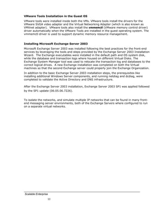 VMware Tools Installation in the Guest OS
VMware tools were installed inside both the VMs. VMware tools install the drivers for the
VMware SVGA video adapter and the Virtual Networking Adapter (which is also known as
VMXnet adapter). VMware tools also install the vmmemctl (VMware memory control driver)
driver automatically when the VMware Tools are installed in the guest operating system. The
vmmemctl driver is used to support dynamic memory resource management.


Installing Microsoft Exchange Server 2003
Microsoft Exchange Server 2003 was installed following the best practices for the front-end
services by leveraging the tools and steps provided by the Exchange Server 2003 Installation
Wizard. The Exchange executables were installed in the default path and OS system disk,
while the database and transaction logs where housed on different Virtual Disks. The
Exchange System Manager tool was used to relocate the transaction log and databases to the
correct logical drives. A new Exchange installation was completed on both the Virtual
machines so that the second Exchange server could properly join the Exchange Organization.
In addition to the basic Exchange Server 2003 installation steps, the prerequisites like
installing additional Windows Server components, and running netdiag and dcdiag, were
completed to validate the Active Directory and DNS infrastructure.

After the Exchange Server 2003 installation, Exchange Server 2003 SP1 was applied followed
by the SP1 update (06.05.06.7226).


To isolate the networks, and simulate multiple IP networks that can be found in many front-
end messaging server environments, both of the Exchange Servers where configured to run
on a separate virtual networks.




Scalable Enterprise
                  10
 