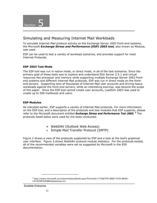 Section    5
Simulating and Measuring Internet Mail Workloads
To simulate Internet Mail protocol activity on the Exchange Server 2003 front-end systems,
the Microsoft Exchange Stress and Performance (ESP) 2003 tool, also known as Medusa,
was used.
ESP can be used to test a variety of workload scenarios, and provides support for most
Internet Protocols.


ESP 2003 Test Mode
The ESP tool was run in native mode, or direct mode, in all of the test scenarios. Since the
primary goal of these tests was to explore and understand ESX Server 2.5.1 and virtual
resources like processor and memory while supporting multiple Exchange Server 2003 front-
end systems and different Internet Mail protocols, ESP was run in direct mode on the front-
end servers. Supporting tens of thousands of Internet Mail user accounts and driving heavy
workloads against the front-end servers, while an interesting exercise, was beyond the scope
of this paper. Since the ESP tool cannot create user accounts, LoadSim 2003 was used to
create up to 500 mailboxes and users.


ESP Modules
As indicated earlier, ESP supports a variety of Internet Mail protocols. For more information
on the ESP tool, and a description of the protocols and test modules that ESP supports, please
refer to the Microsoft document entitled Exchange Stress and Performance Tool 2003. 4 The
protocols listed below were used for the tests conducted:


                             WebDAV (Outlook Web Access)
                             Simple Mail Transfer Protocol (SMTP)

Figure 2 shows a view of the protocols supported by ESP and a look at the tool’s graphical
user interface. Figure 3 shows WebDAV protocol module statistics. For the protocols tested,
all of the recommended variables were set as suggested by Microsoft in the ESP
documentation.




                                                                          
       4
         http://www.microsoft.com/downloads/details.aspx?FamilyId=773AE7FD-860F-4755-B04D-
       1972E38FA4DB&displaylang=en.

Scalable Enterprise
                     11
 