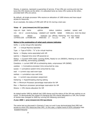 Shares, in essence, represent a guarantee of service. If two VMs are running and one has
twice the CPU shares as the other, it is allocated twice as many CPU cycles as the other,
provided both VMs are active.


By default, all single processor VMs receive an allocation of 1000 shares and have equal
access to resources.
As an example, the status of VM0 with VM Id 151 during a test was:


%less -S    /proc/vmware/vm/151/cpu/status
vcpu vm    type    name          uptime       status   costatus   usedsec   syssec wait
151   151 V       vmm0:Exchang    1364647.127 WAITB      NONE      74991.611 419.716 IDLE
waitsec             idlesec         readysec cpu affinity htsharing min max shares
1275933.220       1270388.050     3928.922 2     0,1,2,3       any    0 100 1000


Below is the explanation of what each column indicates
VCPU -> is the Virtual CPU Identifier
VM    -> Virtual Machine Identifier
Type -> Type of VCPU : “V” is for virtual machine
Name -> Display name associated with VM
Uptime -> Elapsed time since VM powered on
Status -> Current VCPU state: running (RUN), Ready to run (READY), Waiting on an event
(WAIT or WAITB), terminating (ZOMBIE)
Cosststus -> current SMP VM co-scheduling state, uniprocessor VM (NONE)
usedsec -> Cumulative processor time consumed by vcpu
syssec -> cumulative system time consumed by vcpu
wait -> current vcpu wait even type
waitsec -> cumulative vcpu wait time
cpu   -> current vcpu processor assignment
htsharing -> Hyperthreading sharing setting
Min -> Minimum Processor percentage reservation for VM
Max -> Maximum processor percentage reservation for VM
Shares -> CPU shares allocation for VM


As stated earlier VM0 by default had 1000 shares and the status of the VM was waiting on an
event. To demonstrate the impact of changing the CPU shares allocated to a VM, the number
of shares was changed to 2000 by running the following command:
# proc 2000 > /proc/vmware/vm/151/cpu/shares


The same test as discussed in Scenario 2 was run and it was demonstrated that VM0 had
access to more CPU resources than VM1. In this case, a higher level of VCPU utilization was
Scalable Enterprise
                   19
 