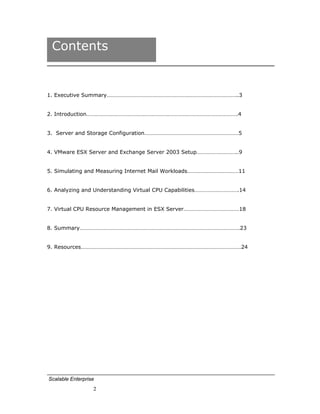 Contents


1. Executive Summary………………………………………………………………………………..3


2. Introduction…………………………………………………………………………………………….4


3. Server and Storage Configuration…………………………………………………………5


4. VMware ESX Server and Exchange Server 2003 Setup………………………..9


5. Simulating and Measuring Internet Mail Workloads………………………………11


6. Analyzing and Understanding Virtual CPU Capabilities………………………….14


7. Virtual CPU Resource Management in ESX Server…………………………………18


8. Summary………………………………………………………………………………………………….23


9. Resources………………………………………………………………………………………………….24




Scalable Enterprise
                  2
 