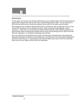 Section     8
Summary
In this paper, the server and storage infrastructure was outlined along with the steps taken to
install and configure ESX Server, the VMs, and Exchange Server 2003. A brief overview of
ESP and the performance monitoring analysis tools used for the tests were provided.
Dell engineers then explored VMware ESX Server Architecture with a particular focus on how
Virtual CPU Hardware can be utilized to further refine and dynamically allocate virtual
resources. Tests were run using several Internet Mail protocols under different scenarios to
demonstrate these architectural concepts and to show how Exchange Server 2003 front-end
VMs are impacted in a simulated messaging environment.
And, by analyzing and explaining the results, the Dell team showed that by leveraging the
Proportional shares mechanism and the Maximum and Minimum CPU reservations allocations
features in ESX Server, IT requirements like SLA and QOS levels can be met by restricting
lower priority over higher priority VMs and workloads.




Scalable Enterprise
                  23
 