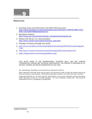 Section     9
Resources


       1. Exchange Stress and Performance Tool 2003 (ESP) Document
          http://www.microsoft.com/downloads/details.aspx?FamilyId=773AE7FD-860F-4755-
          B04D-1972E38FA4DB&displaylang=en
       2. Navisphere Analyzer
          http://www.emc.com/products/storage_management/navisphere.jsp
       3. VMware ESX Server 2.5.x Documentation
          http://www.vmware.com/support/pubs/esx_pubs.html
       4. Manpage of esxtop,vmkusage and cpu(8)
       5. http://www.microsoft.com/technet/prodtechnol/exchange/2003/library/perfscalguide.
          mspx
       6. http://www.vmware.com/vcommunity/technology/performance/index.html
       7. https://blogs.technet.com/exchange/default.aspx




           THIS WHITE PAPER IS FOR INFORMATIONAL PURPOSES ONLY, AND MAY CONTAIN
           TYPOGRAPHICAL ERRORS AND TECHNICAL INACCURACIES. THE CONTENT IS PROVIDED AS IS,
           WITHOUT EXPRESS OR IMPLIED WARRANTIES OF ANY KIND.


           Dell, OpenManage, PowerEdge, and PowerVault are trademarks of Dell Inc.
           Other trademarks and trade names may be used in this document to refer to either the entities claiming the
           marks and names or their products. Dell disclaims proprietary interest in the marks and names of others.
           ©Copyright 2005 Dell Inc. All rights reserved. Reproduction in any manner whatsoever without the express
           written permission of Dell Inc. is strictly forbidden. For more information, contact Dell. Dell cannot be
           responsible for errors in typography or photography.

 




    Scalable Enterprise
                       24
 