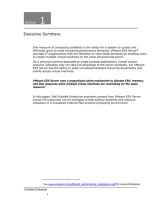 Section     1
Executive Summary


       One measure of computing scalability is the ability for a system to quickly and
       efficiently grow to meet increasing performance demands. VMware ESX Server®
       provides IT organizations with the flexibility to meet those demands by enabling users
       to create multiple virtual machines on the same physical host server.
       On a physical machine dedicated to single purpose applications, overall system
       resource utilization may not take full advantage of the server hardware, but VMware
       ESX Server has the ability to scale virtualized hardware resources dynamically and
       evenly across virtual machines.


       VMware ESX Server uses a proportional share mechanism to allocate CPU, memory,
       and disk resources when multiple virtual machines are contending for the same
       resource.1


       In this paper, Dell Scalable Enterprise engineers present how VMware ESX Server
       virtual CPU resources can be managed to help achieve flexibility and resource
       utilization in a virtualized Internet Mail protocol computing environment.




                                                                          
               1 See www.vmware.com/pdf/esx2_performance_implications.pdf for more information.  

Scalable Enterprise
                     3
 