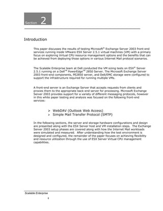 Section     2
Introduction

       This paper discusses the results of testing Microsoft® Exchange Server 2003 front-end
       services running inside VMware ESX Server 2.5.1 virtual machines (VM) with a primary
       focus on exploring Virtual CPU resource management options and the benefits that can
       be achieved from deploying those options in various Internet Mail protocol scenarios.


       The Scalable Enterprise team at Dell conducted the VM sizing tests on ESX® Server
       2.5.1 running on a DellTM PowerEdgeTM 2850 Server. The Microsoft Exchange Server
       2003 front-end components, PE2850 server, and Dell/EMC storage were configured to
       support the infrastructure required for running multiple VMs.


       A front-end server is an Exchange Server that accepts requests from clients and
       proxies them to the appropriate back-end server for processing. Microsoft Exchange
       Server 2003 provides support for a variety of different messaging protocols, however
       in this white paper testing and analysis was focused on the following front-end
       services:


                      WebDAV (Outlook Web Access)
                      Simple Mail Transfer Protocol (SMTP)

       In the following sections, the server and storage hardware configurations and design
       are presented along with the ESX Server host and VM installation steps. The Exchange
       Server 2003 setup phases are covered along with how the Internet Mail workloads
       were simulated and measured. After understanding how the test environment is
       designed and configured, the remainder of the paper focuses on achieving flexibility
       and resource utilization through the use of ESX Server Virtual CPU management
       capabilities.




Scalable Enterprise
                  4
 