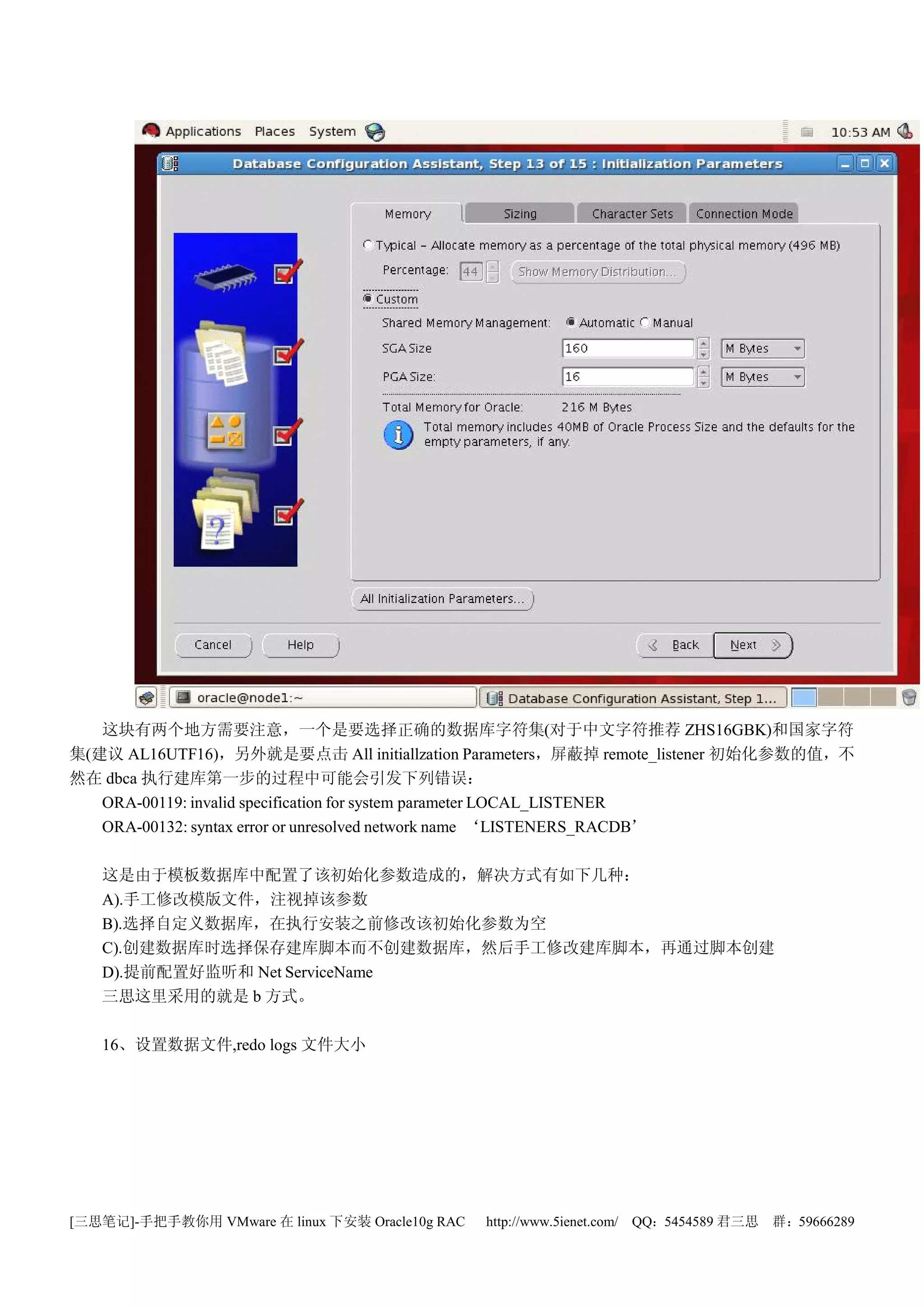 这块有两个地方需要注意，一个是要选择正确的数据库字符集(对于中文字符推荐 ZHS16GBK)和国家字符
集(建议 AL16UTF16)，另外就是要点击 All initiallzation Parameters，屏蔽掉 remote_listener 初始化参数的值，不
然在 dbca 执行建库第一步的过程中可能会引发下列错误：
   ORA-00119: invalid specification for system parameter LOCAL_LISTENER
   ORA-00132: syntax error or unresolved network name ‘LISTENERS_RACDB’

   这是由于模板数据库中配置了该初始化参数造成的，解决方式有如下几种：
   A).手工修改模版文件，注视掉该参数
   B).选择自定义数据库，在执行安装之前修改该初始化参数为空
   C).创建数据库时选择保存建库脚本而不创建数据库，然后手工修改建库脚本，再通过脚本创建
   D).提前配置好监听和 Net ServiceName
   三思这里采用的就是 b 方式。

   16、设置数据文件,redo logs 文件大小




[三思笔记]-手把手教你用 VMware 在 linux 下安装 Oracle10g RAC   http://www.5ienet.com/ QQ：5454589 君三思   群：59666289
 