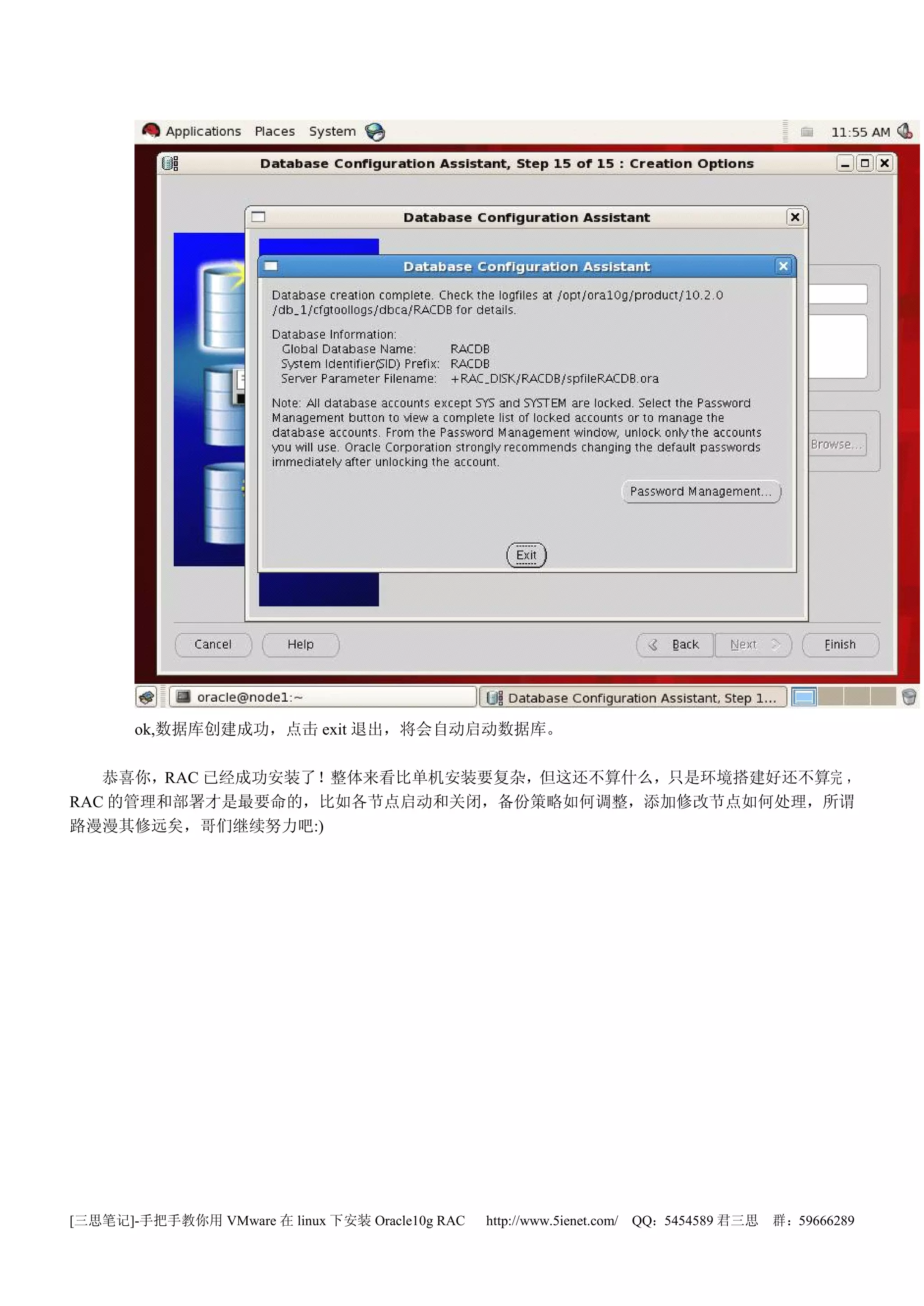 ok,数据库创建成功，点击 exit 退出，将会自动启动数据库。

   恭喜你，RAC 已经成功安装了！整体来看比单机安装要复杂，但这还不算什么，只是环境搭建好还不算完 ，
RAC 的管理和部署才是最要命的，比如各节点启动和关闭，备份策略如何调整，添加修改节点如何处理，所谓
路漫漫其修远矣，哥们继续努力吧:)




[三思笔记]-手把手教你用 VMware 在 linux 下安装 Oracle10g RAC   http://www.5ienet.com/ QQ：5454589 君三思   群：59666289
 