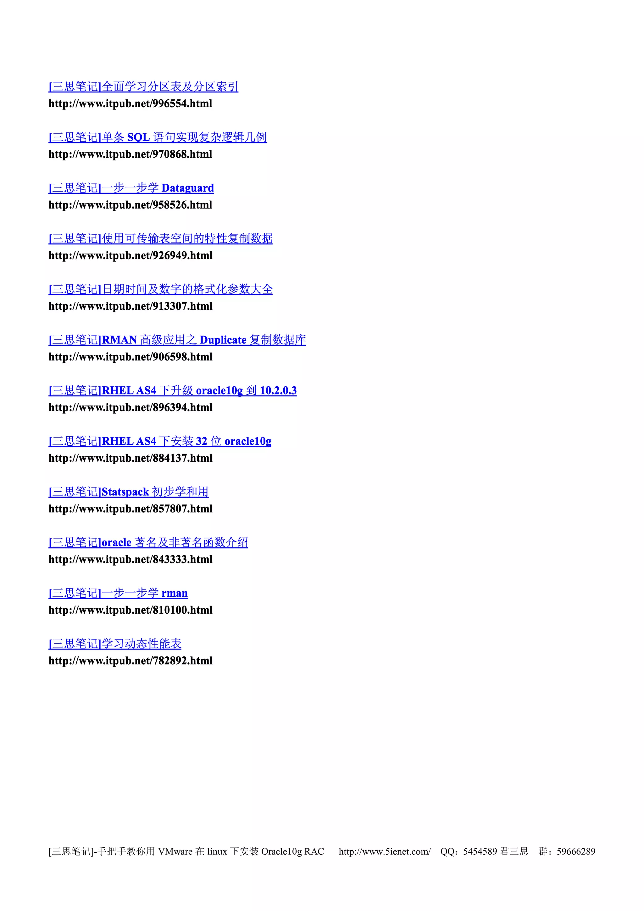 [三思笔记]全面学习分区表及分区索引
         ]
http://www.itpub.net/996554.html
http://www.itpub.net/996554
                     996554.html

[三思笔记]单条 SQL 语句实现复杂逻辑几例
         ]
http://www.itpub.net/970868.html
http://www.itpub.net/970868
                     970868.html

[三思笔记]一步一步学 Dataguard
         ]
http://www.itpub.net/958526.html
http://www.itpub.net/958526
                      58526.html

[三思笔记]使用可传输表空间的特性复制数据
         ]
http://www.itpub.net/926949.html

[三思笔记]日期时间及数字的格式化参数大全
         ]
http://www.itpub.net/913307.html

[三思笔记]RMAN 高级应用之 Duplicate 复制数据库
         ]RMAN
http://www.itpub.net/906598.html

[三思笔记]RHEL AS4 下升级 oracle10g 到 10.2.0.3
         ]RHEL               oracle10g
http://www.itpub.net/896394.html

[三思笔记]RHEL AS4 下安装 32 位 oracle10g
         ]RHEL
http://www.itpub.net/884137.html

[三思笔记]Statspack 初步学和用
         ]Statspack
http://www.itpub.net/857807.html

[三思笔记]oracle 著名及非著名函数介绍
         ]oracle
http://www.itpub.net/843333.html

[三思笔记]一步一步学 rman
         ]
http://www.itpub.net/810100.html

[三思笔记]学习动态性能表
         ]
http://www.itpub.net/782892.html




[三思笔记]-手把手教你用 VMware 在 linux 下安装 Oracle10g RAC   http://www.5ienet.com/ QQ：5454589 君三思   群：59666289
 