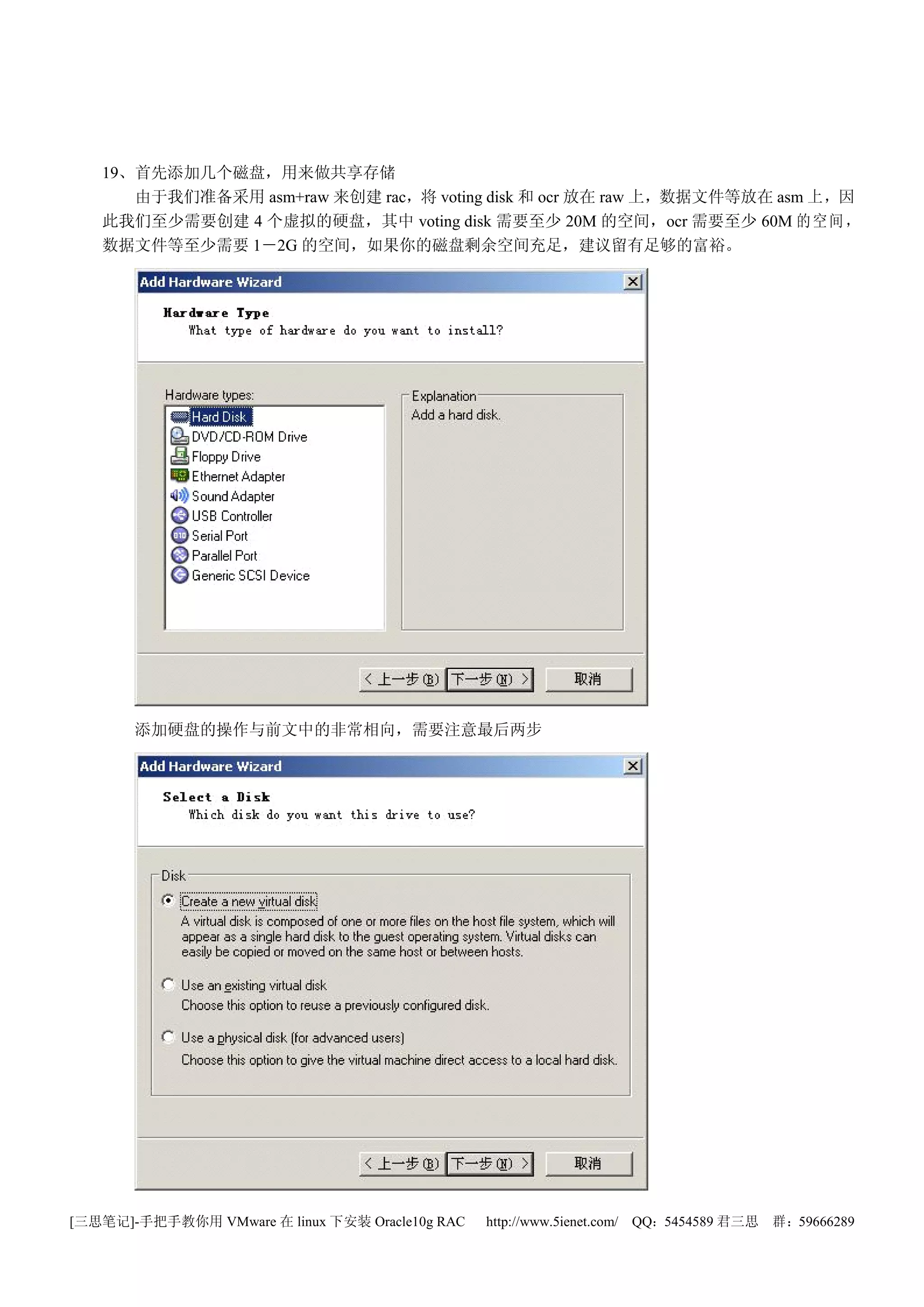 19、首先添加几个磁盘，用来做共享存储
      由于我们准备采用 asm+raw 来创建 rac，将 voting disk 和 ocr 放在 raw 上，数据文件等放在 asm 上，因
   此我们至少需要创建 4 个虚拟的硬盘，其中 voting disk 需要至少 20M 的空间，ocr 需要至少 60M 的 空 间 ，
   数据文件等至少需要 1－2G 的空间，如果你的磁盘剩余空间充足，建议留有足够的富裕。




       添加硬盘的操作与前文中的非常相向，需要注意最后两步




[三思笔记]-手把手教你用 VMware 在 linux 下安装 Oracle10g RAC   http://www.5ienet.com/ QQ：5454589 君三思   群：59666289
 