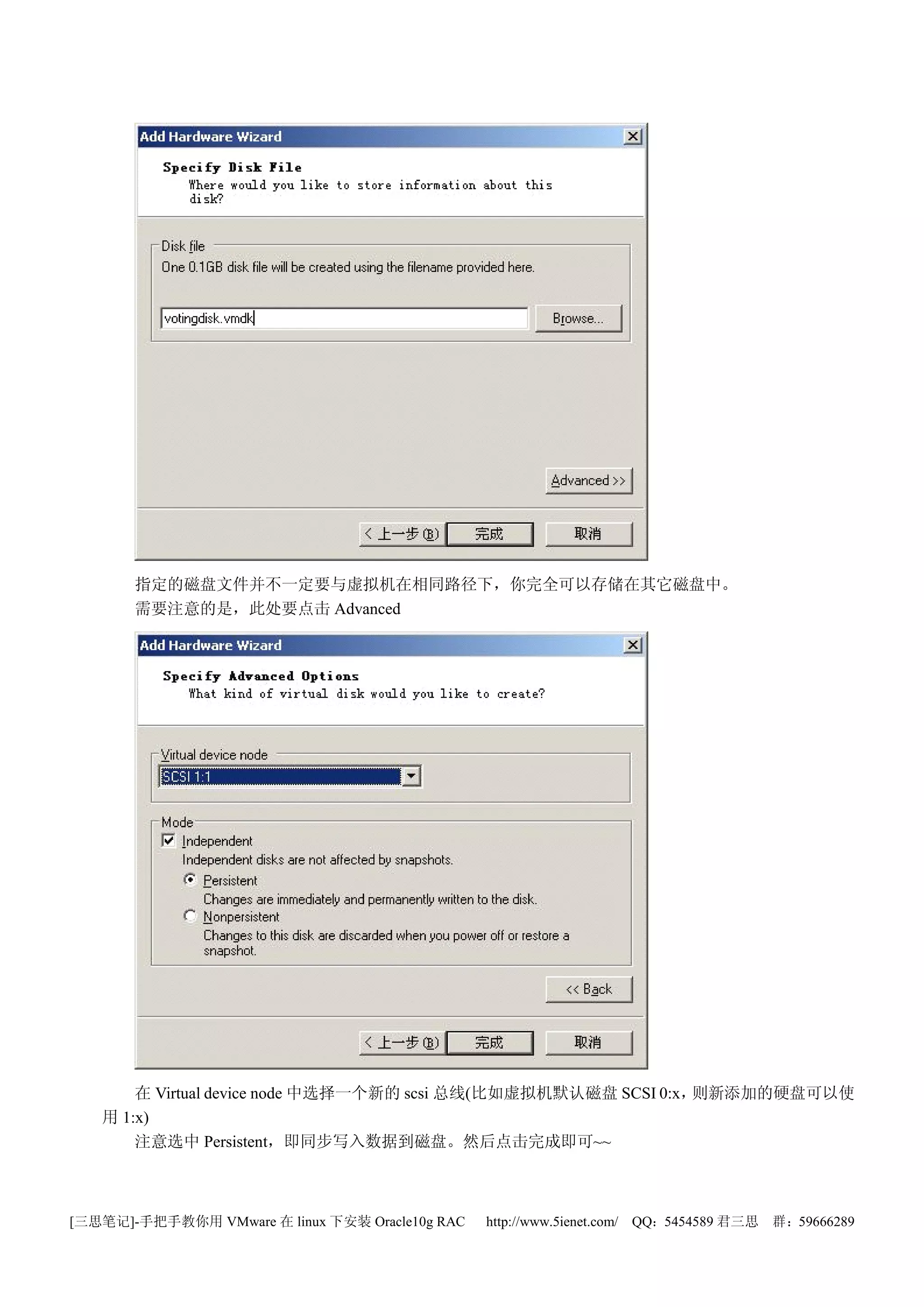 指定的磁盘文件并不一定要与虚拟机在相同路径下，你完全可以存储在其它磁盘中。
       需要注意的是，此处要点击 Advanced




       在 Virtual device node 中选择一个新的 scsi 总线(比如虚拟机默认磁盘 SCSI 0:x，则新添加的硬盘可以使
   用 1:x)
       注意选中 Persistent，即同步写入数据到磁盘。然后点击完成即可~~



[三思笔记]-手把手教你用 VMware 在 linux 下安装 Oracle10g RAC   http://www.5ienet.com/ QQ：5454589 君三思   群：59666289
 