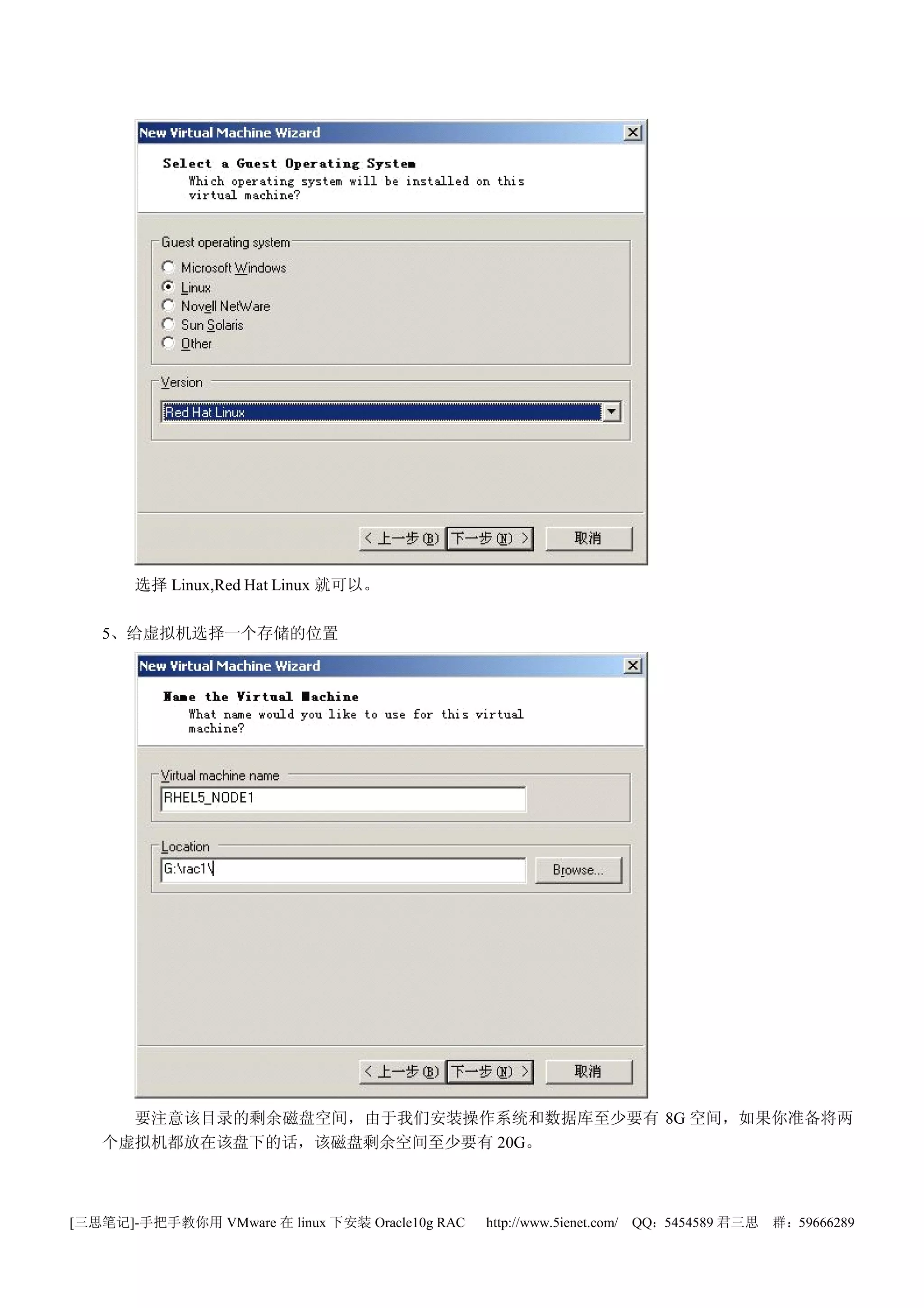 选择 Linux,Red Hat Linux 就可以。

   5、给虚拟机选择一个存储的位置




     要注意该目录的剩余磁盘空间，由于我们安装操作系统和数据库至少要有 8G 空间，如果你准备将两
   个虚拟机都放在该盘下的话，该磁盘剩余空间至少要有 20G。



[三思笔记]-手把手教你用 VMware 在 linux 下安装 Oracle10g RAC   http://www.5ienet.com/ QQ：5454589 君三思   群：59666289
 